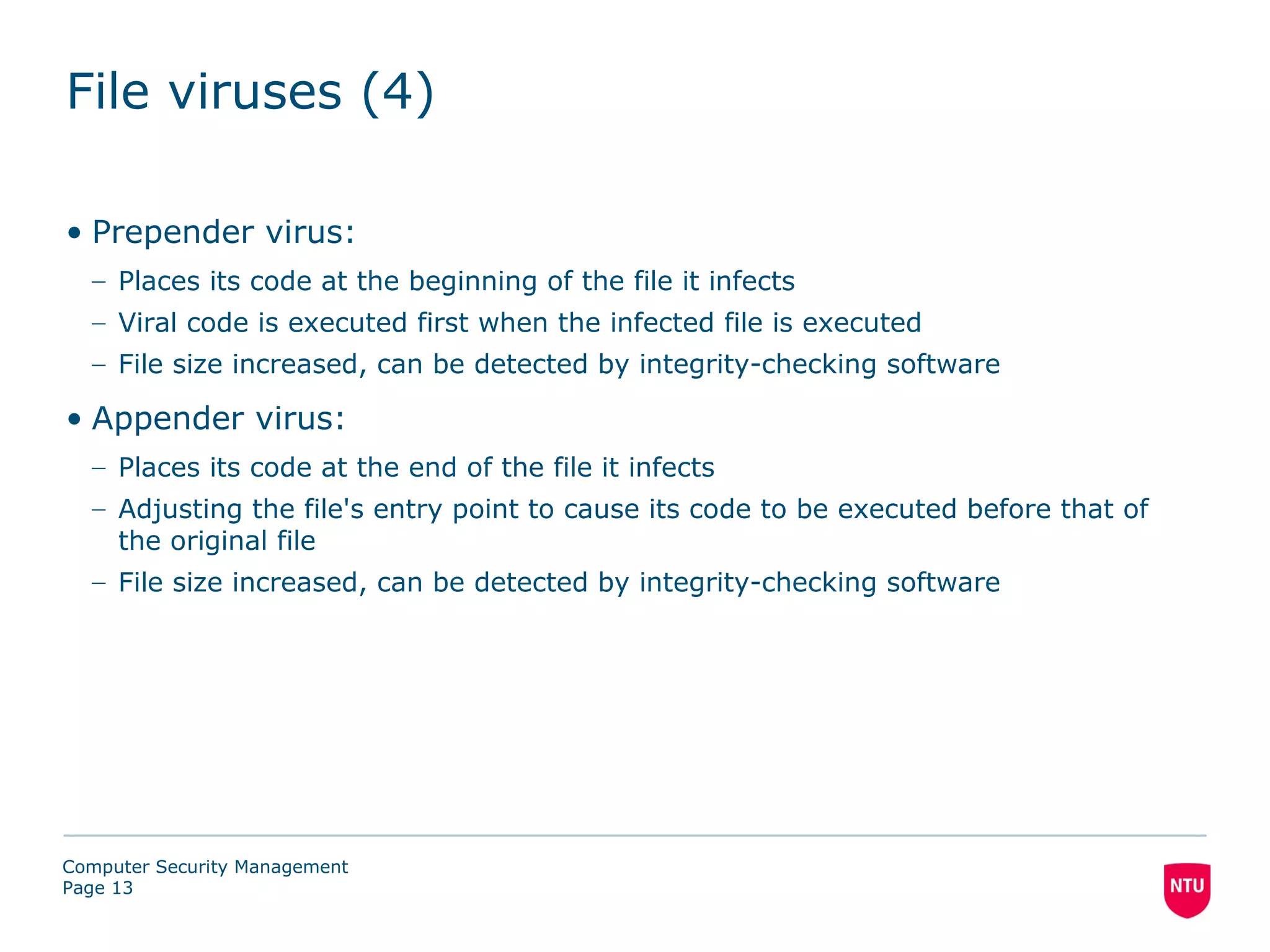 File viruses (4)

• Prepender virus:
  – Places its code at the beginning of the file it infects
  – Viral code is executed first when the infected file is executed
  – File size increased, can be detected by integrity-checking software

• Appender virus:
  – Places its code at the end of the file it infects
  – Adjusting the file's entry point to cause its code to be executed before that of
    the original file
  – File size increased, can be detected by integrity-checking software




Computer Security Management
Page 13
 