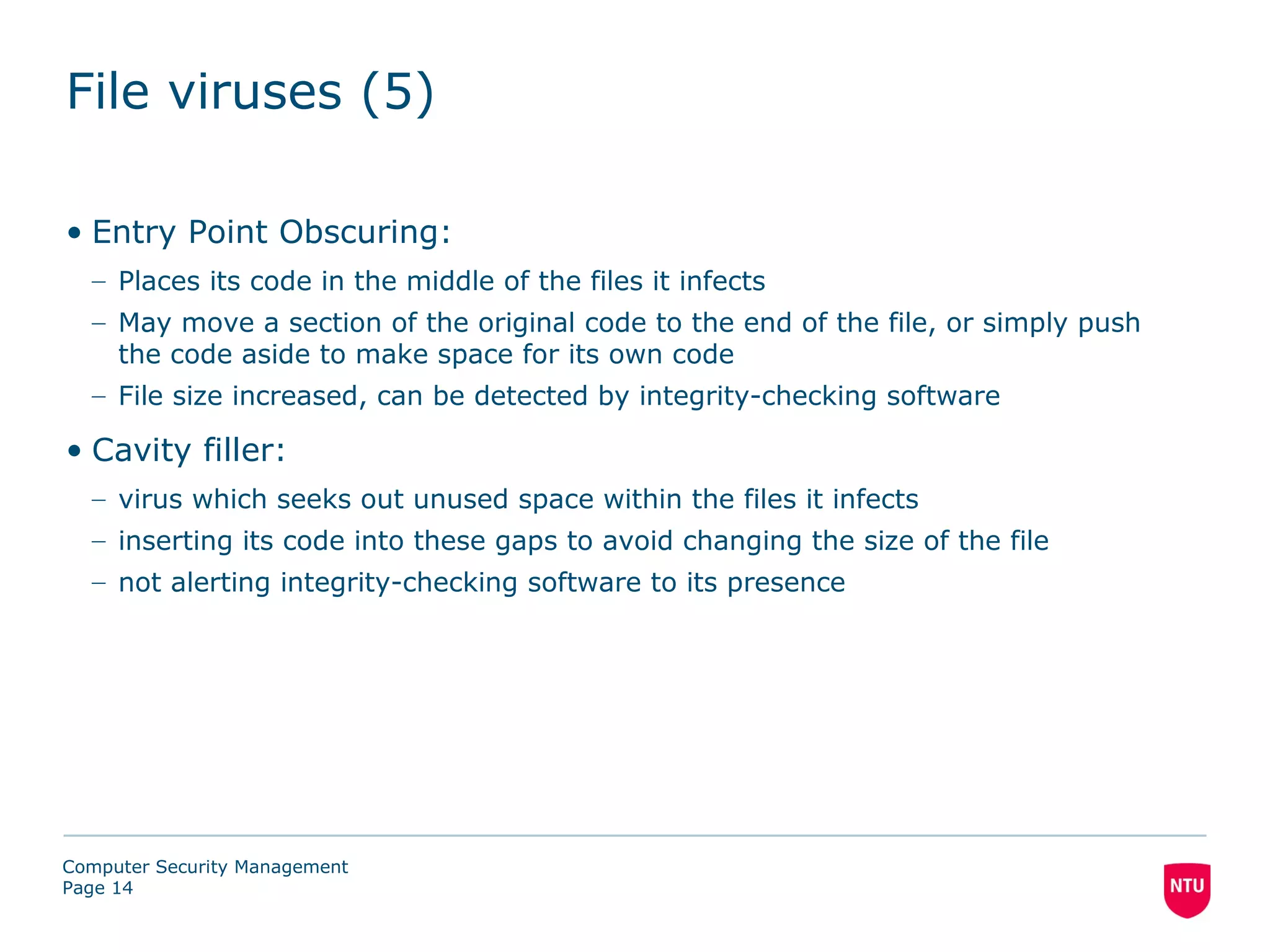 File viruses (5)

• Entry Point Obscuring:
  – Places its code in the middle of the files it infects
  – May move a section of the original code to the end of the file, or simply push
    the code aside to make space for its own code
  – File size increased, can be detected by integrity-checking software

• Cavity filler:
  – virus which seeks out unused space within the files it infects
  – inserting its code into these gaps to avoid changing the size of the file
  – not alerting integrity-checking software to its presence




Computer Security Management
Page 14
 