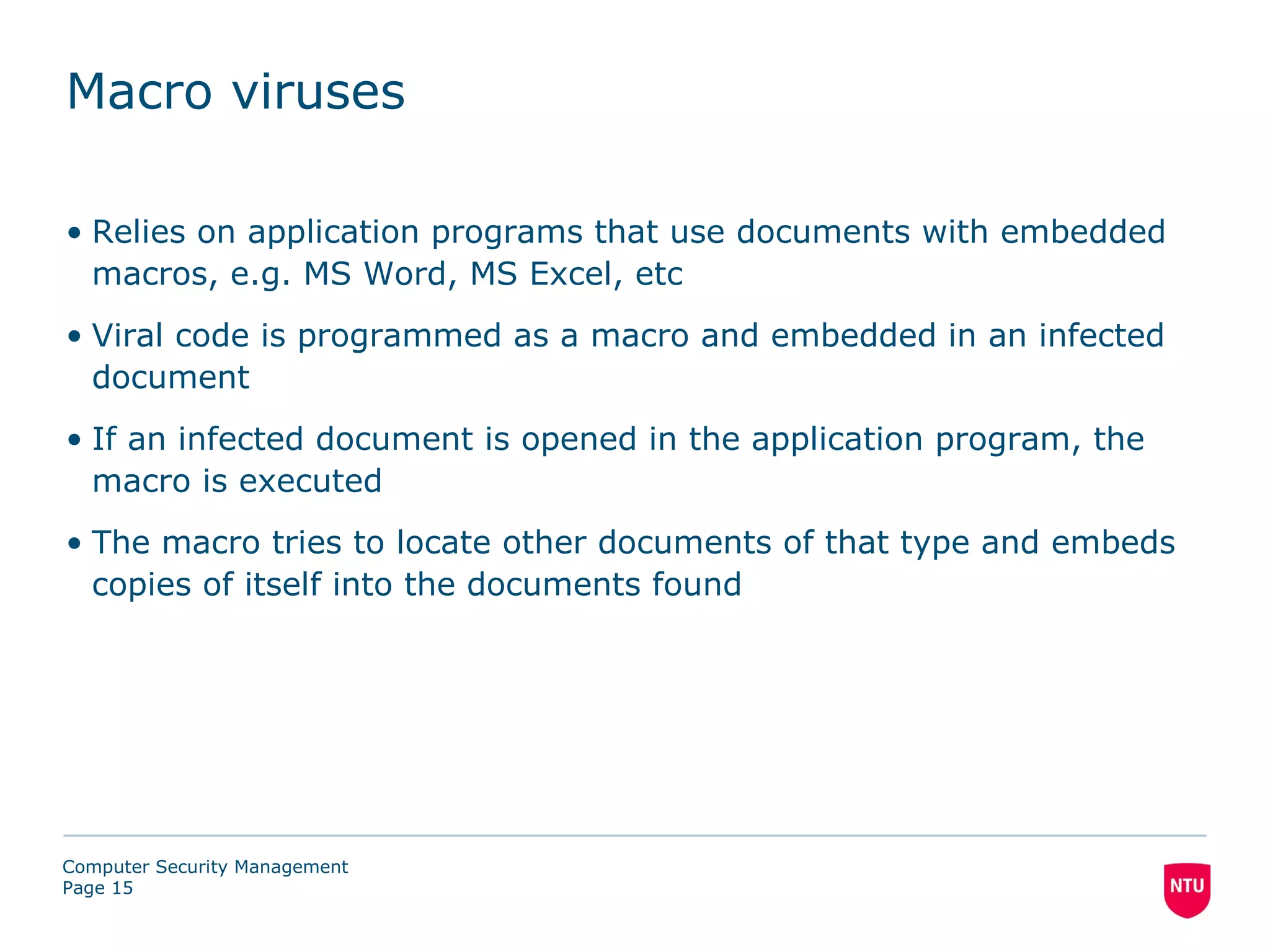 Macro viruses

• Relies on application programs that use documents with embedded
  macros, e.g. MS Word, MS Excel, etc
• Viral code is programmed as a macro and embedded in an infected
  document
• If an infected document is opened in the application program, the
  macro is executed
• The macro tries to locate other documents of that type and embeds
  copies of itself into the documents found




Computer Security Management
Page 15
 