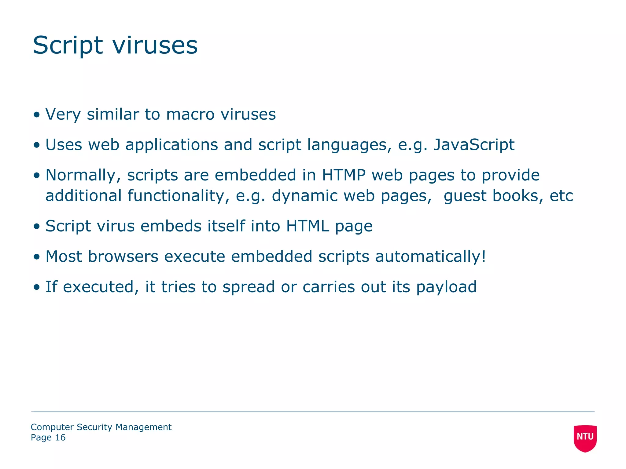 Script viruses

• Very similar to macro viruses
• Uses web applications and script languages, e.g. JavaScript
• Normally, scripts are embedded in HTMP web pages to provide
  additional functionality, e.g. dynamic web pages, guest books, etc
• Script virus embeds itself into HTML page
• Most browsers execute embedded scripts automatically!
• If executed, it tries to spread or carries out its payload




Computer Security Management
Page 16
 