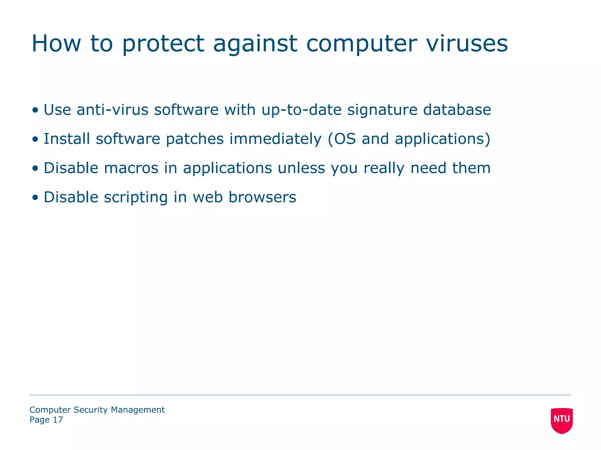 How to protect against computer viruses

• Use anti-virus software with up-to-date signature database
• Install software patches immediately (OS and applications)
• Disable macros in applications unless you really need them
• Disable scripting in web browsers




Computer Security Management
Page 17
 