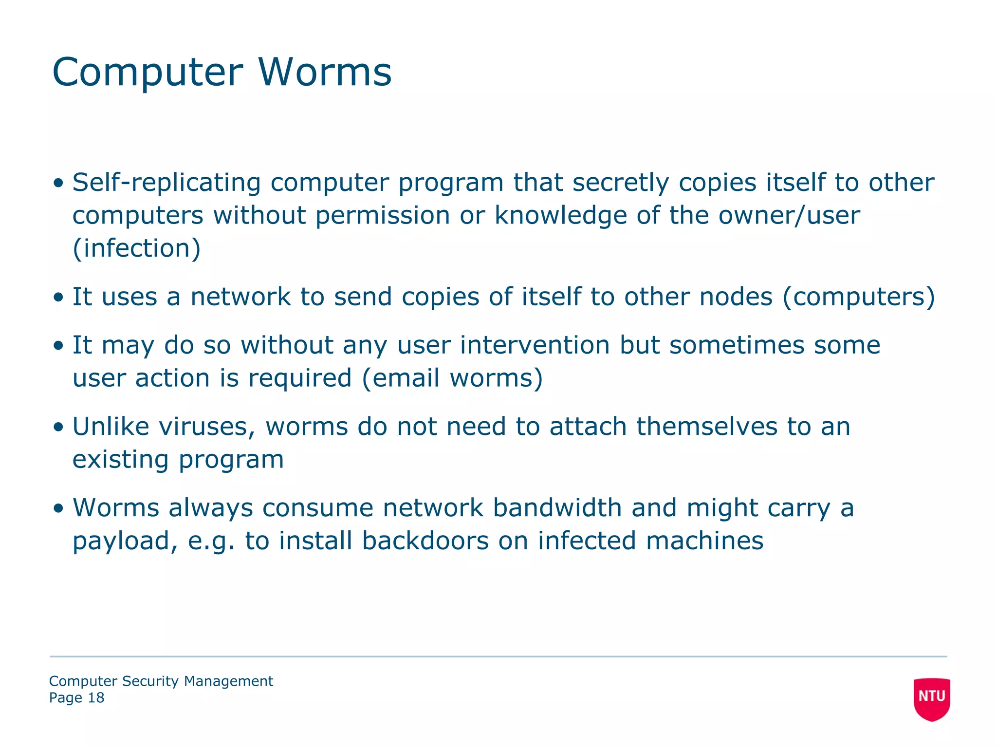 Computer Worms

• Self-replicating computer program that secretly copies itself to other
  computers without permission or knowledge of the owner/user
  (infection)
• It uses a network to send copies of itself to other nodes (computers)
• It may do so without any user intervention but sometimes some
  user action is required (email worms)
• Unlike viruses, worms do not need to attach themselves to an
  existing program
• Worms always consume network bandwidth and might carry a
  payload, e.g. to install backdoors on infected machines




Computer Security Management
Page 18
 