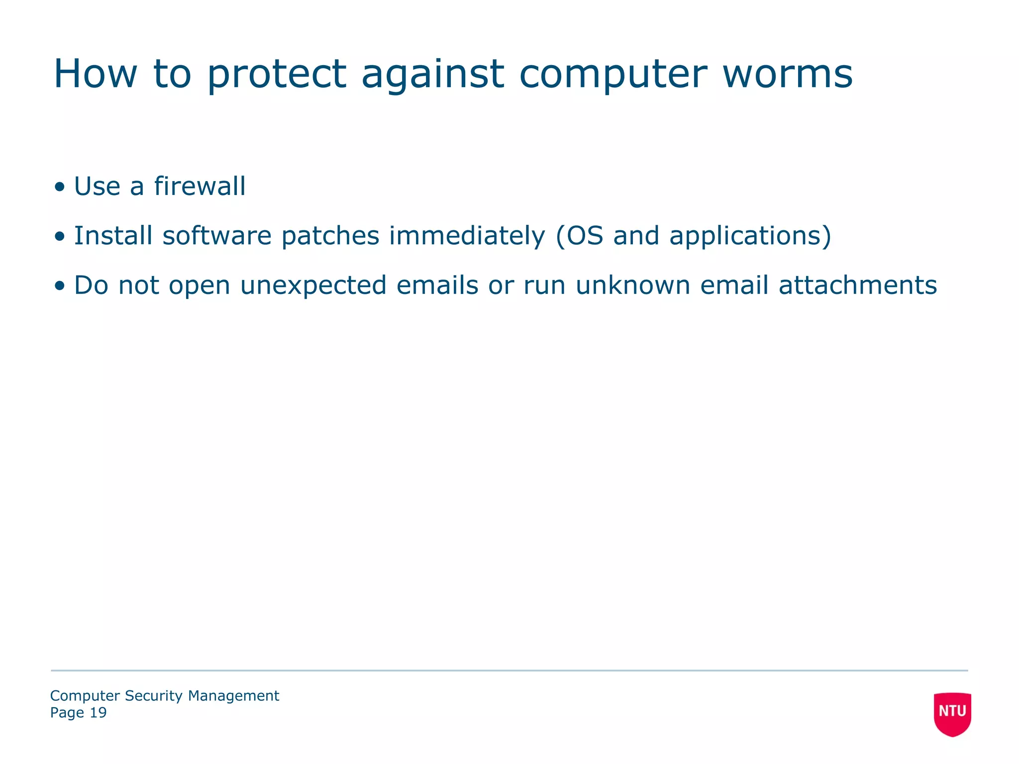 How to protect against computer worms

• Use a firewall
• Install software patches immediately (OS and applications)
• Do not open unexpected emails or run unknown email attachments




Computer Security Management
Page 19
 