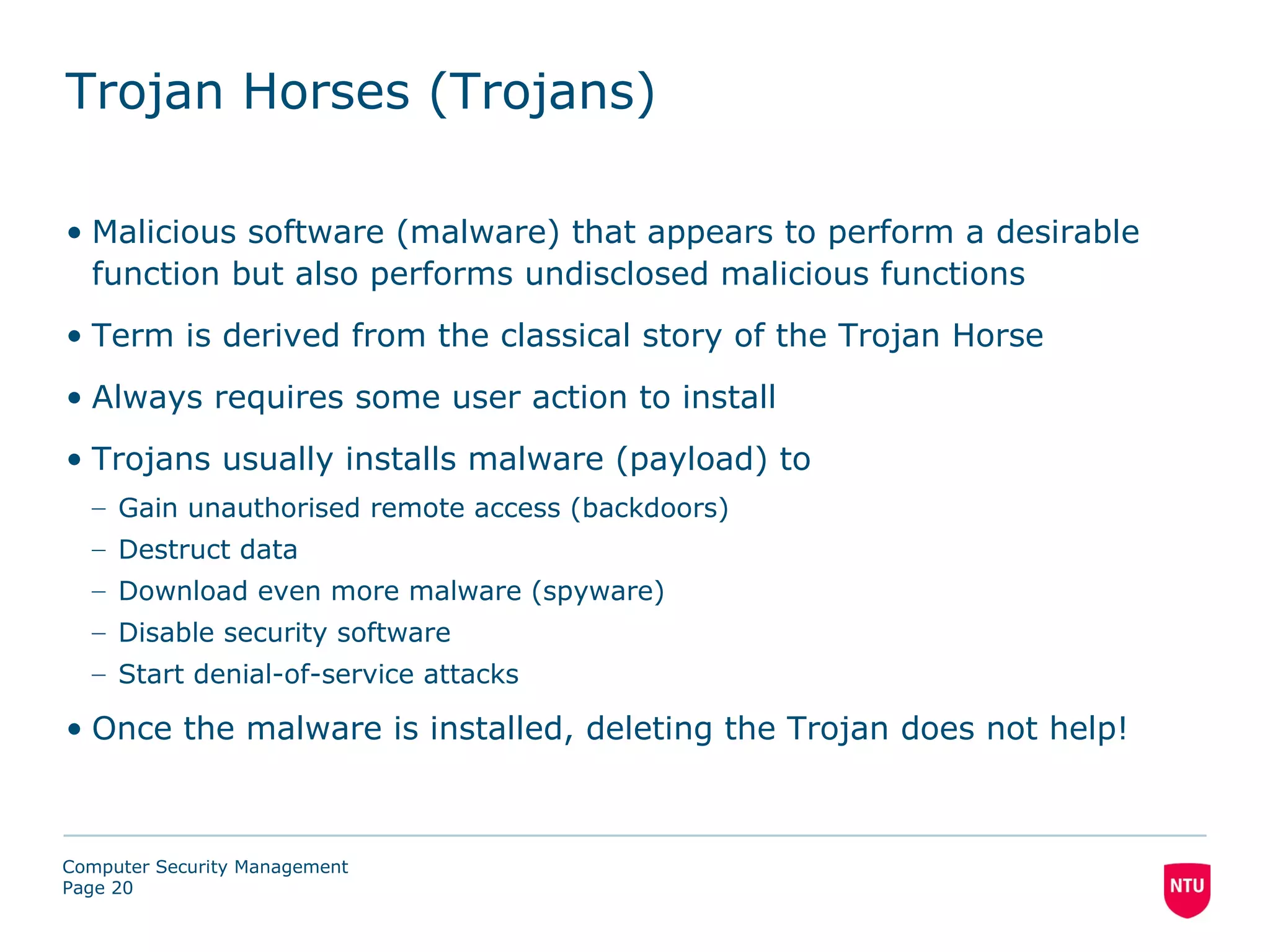 Trojan Horses (Trojans)

• Malicious software (malware) that appears to perform a desirable
  function but also performs undisclosed malicious functions
• Term is derived from the classical story of the Trojan Horse
• Always requires some user action to install
• Trojans usually installs malware (payload) to
  – Gain unauthorised remote access (backdoors)
  – Destruct data
  – Download even more malware (spyware)
  – Disable security software
  – Start denial-of-service attacks

• Once the malware is installed, deleting the Trojan does not help!



Computer Security Management
Page 20
 