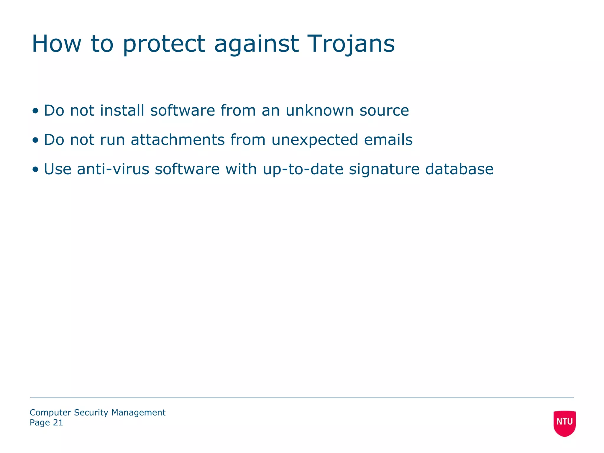 How to protect against Trojans

• Do not install software from an unknown source
• Do not run attachments from unexpected emails
• Use anti-virus software with up-to-date signature database




Computer Security Management
Page 21
 