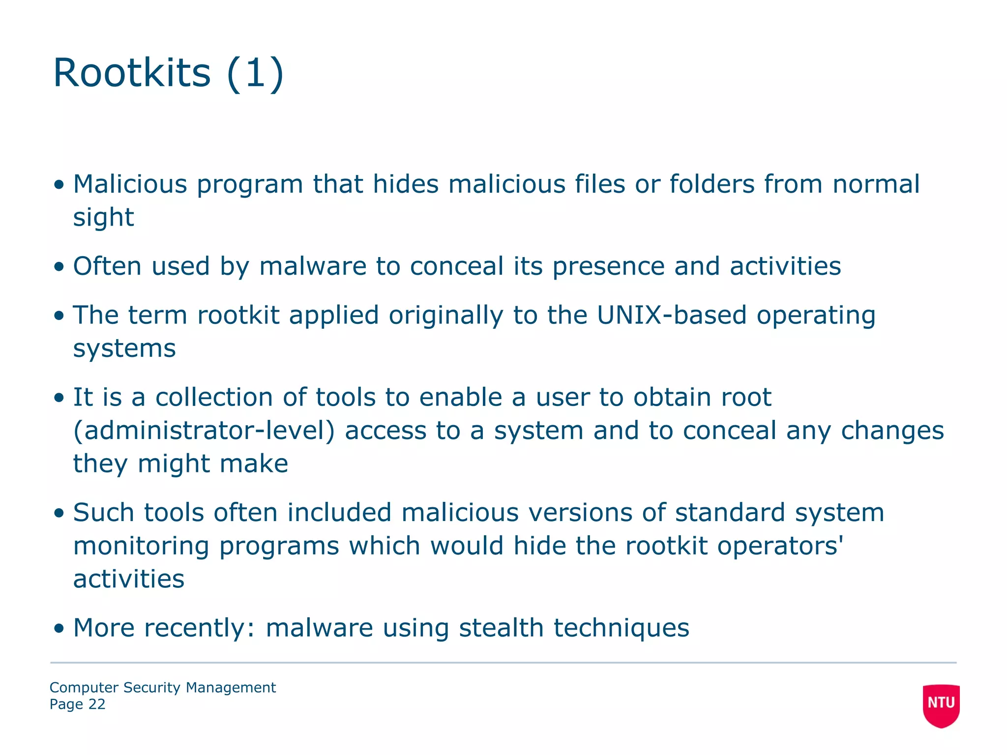 Rootkits (1)

• Malicious program that hides malicious files or folders from normal
  sight
• Often used by malware to conceal its presence and activities
• The term rootkit applied originally to the UNIX-based operating
  systems
• It is a collection of tools to enable a user to obtain root
  (administrator-level) access to a system and to conceal any changes
  they might make
• Such tools often included malicious versions of standard system
  monitoring programs which would hide the rootkit operators'
  activities
• More recently: malware using stealth techniques

Computer Security Management
Page 22
 