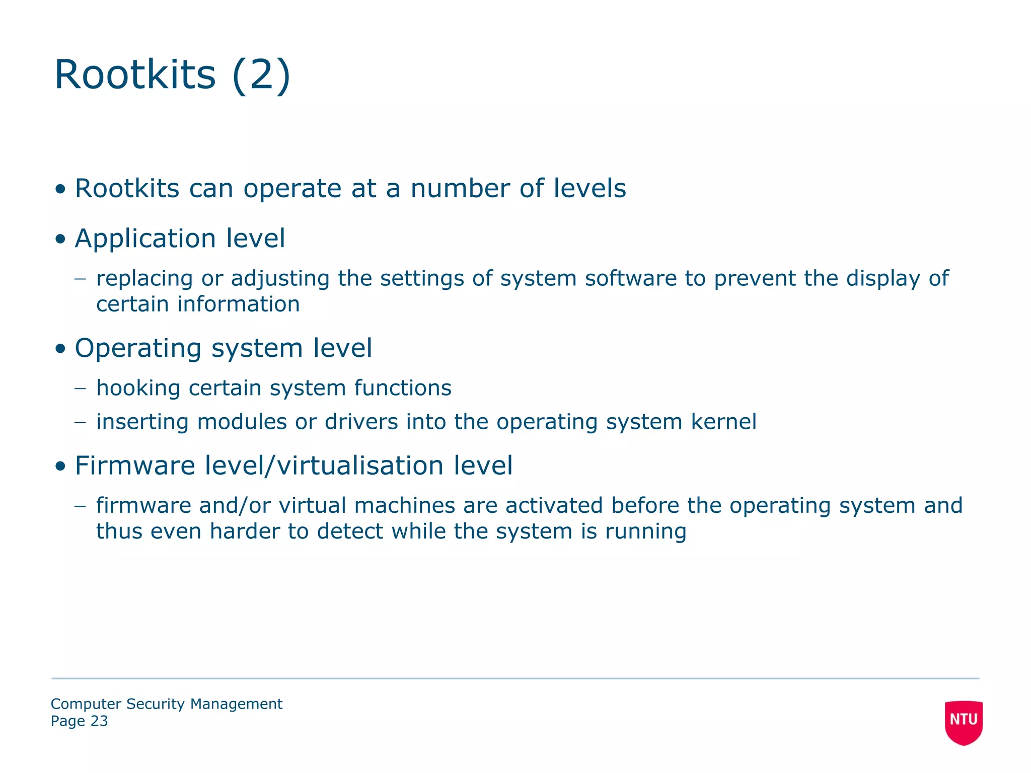Rootkits (2)

• Rootkits can operate at a number of levels
• Application level
  – replacing or adjusting the settings of system software to prevent the display of
    certain information

• Operating system level
  – hooking certain system functions
  – inserting modules or drivers into the operating system kernel

• Firmware level/virtualisation level
  – firmware and/or virtual machines are activated before the operating system and
    thus even harder to detect while the system is running




Computer Security Management
Page 23
 