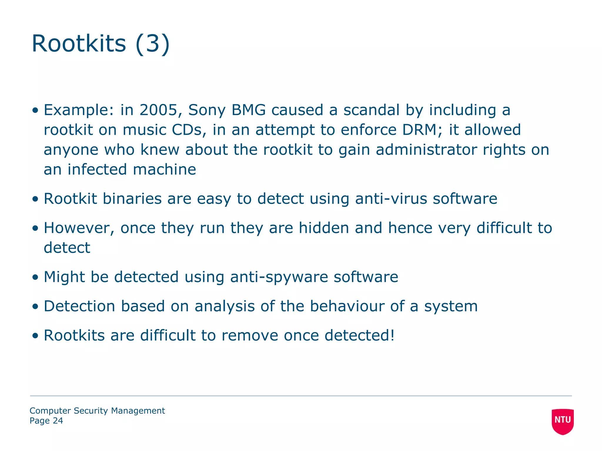 Rootkits (3)

• Example: in 2005, Sony BMG caused a scandal by including a
  rootkit on music CDs, in an attempt to enforce DRM; it allowed
  anyone who knew about the rootkit to gain administrator rights on
  an infected machine
• Rootkit binaries are easy to detect using anti-virus software
• However, once they run they are hidden and hence very difficult to
  detect
• Might be detected using anti-spyware software
• Detection based on analysis of the behaviour of a system
• Rootkits are difficult to remove once detected!



Computer Security Management
Page 24
 