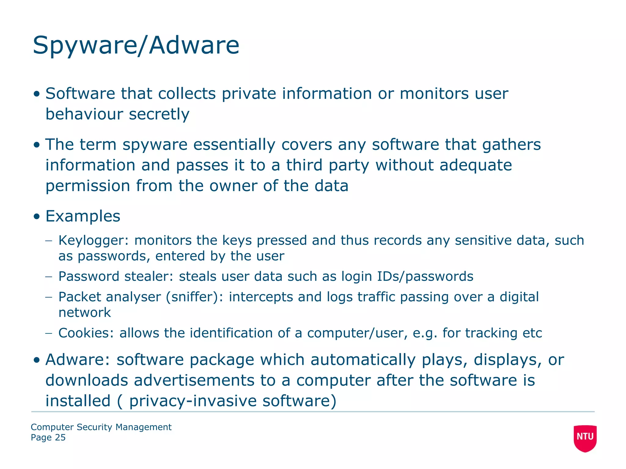 Spyware/Adware
• Software that collects private information or monitors user
  behaviour secretly
• The term spyware essentially covers any software that gathers
  information and passes it to a third party without adequate
  permission from the owner of the data
• Examples
  – Keylogger: monitors the keys pressed and thus records any sensitive data, such
    as passwords, entered by the user
  – Password stealer: steals user data such as login IDs/passwords
  – Packet analyser (sniffer): intercepts and logs traffic passing over a digital
    network
  – Cookies: allows the identification of a computer/user, e.g. for tracking etc

• Adware: software package which automatically plays, displays, or
  downloads advertisements to a computer after the software is
  installed ( privacy-invasive software)
Computer Security Management
Page 25
 