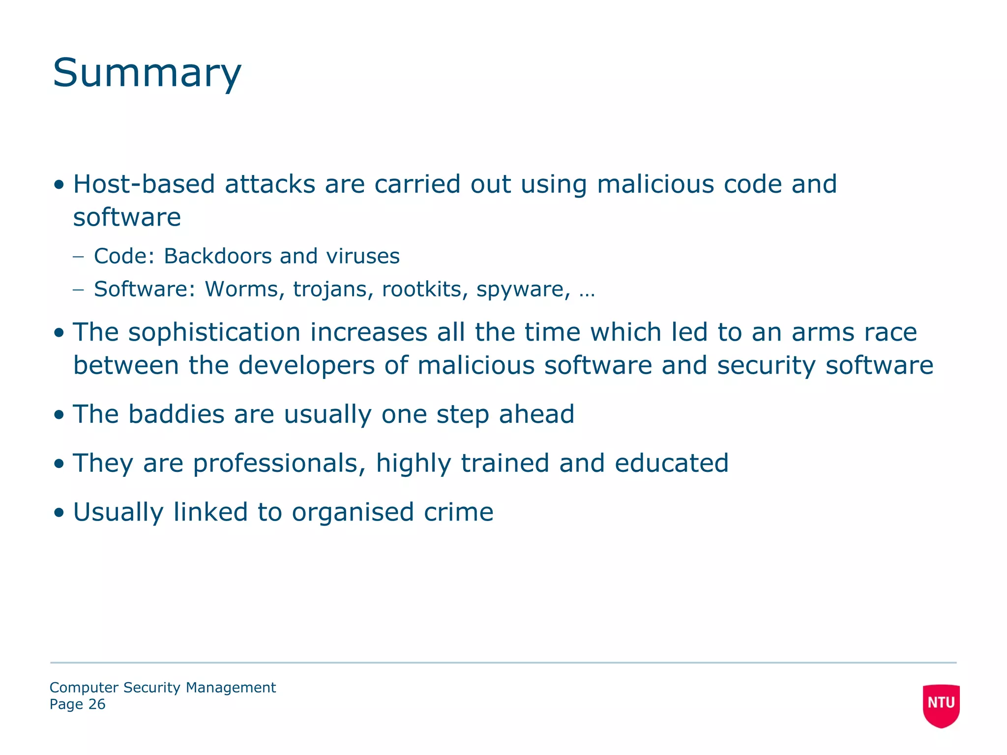 Summary

• Host-based attacks are carried out using malicious code and
  software
  – Code: Backdoors and viruses
  – Software: Worms, trojans, rootkits, spyware, …

• The sophistication increases all the time which led to an arms race
  between the developers of malicious software and security software
• The baddies are usually one step ahead
• They are professionals, highly trained and educated
• Usually linked to organised crime




Computer Security Management
Page 26
 