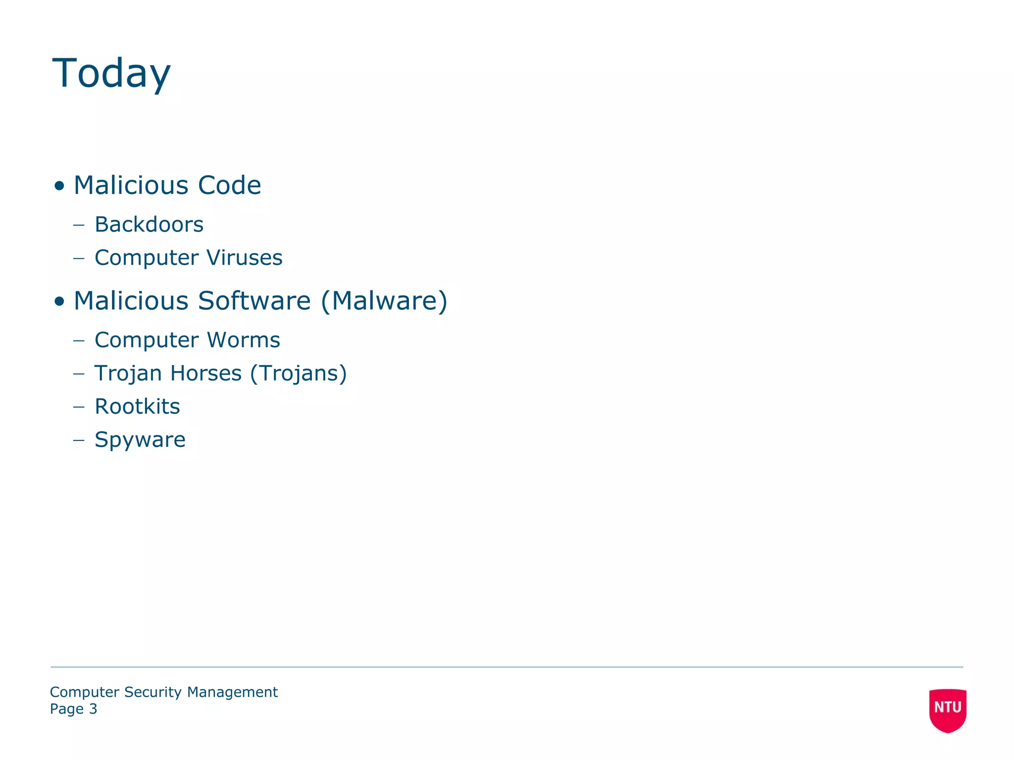 Today

• Malicious Code
  – Backdoors
  – Computer Viruses

• Malicious Software (Malware)
  – Computer Worms
  – Trojan Horses (Trojans)
  – Rootkits
  – Spyware




Computer Security Management
Page 3
 