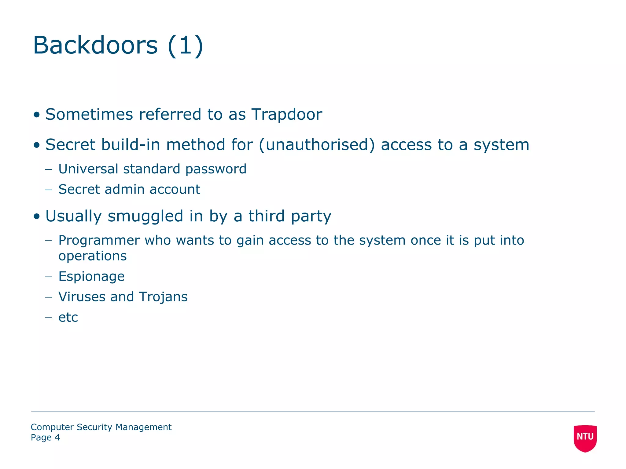 Backdoors (1)

• Sometimes referred to as Trapdoor
• Secret build-in method for (unauthorised) access to a system
  – Universal standard password
  – Secret admin account

• Usually smuggled in by a third party
  – Programmer who wants to gain access to the system once it is put into
    operations
  – Espionage
  – Viruses and Trojans
  – etc




Computer Security Management
Page 4
 