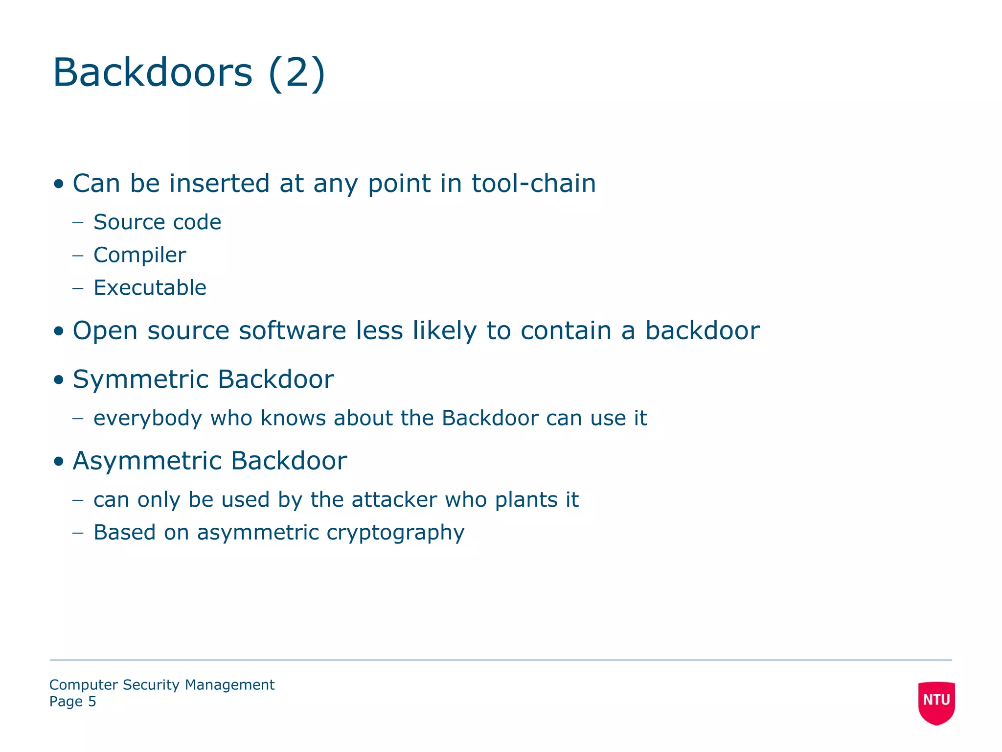 Backdoors (2)

• Can be inserted at any point in tool-chain
  – Source code
  – Compiler
  – Executable

• Open source software less likely to contain a backdoor
• Symmetric Backdoor
  – everybody who knows about the Backdoor can use it

• Asymmetric Backdoor
  – can only be used by the attacker who plants it
  – Based on asymmetric cryptography




Computer Security Management
Page 5
 