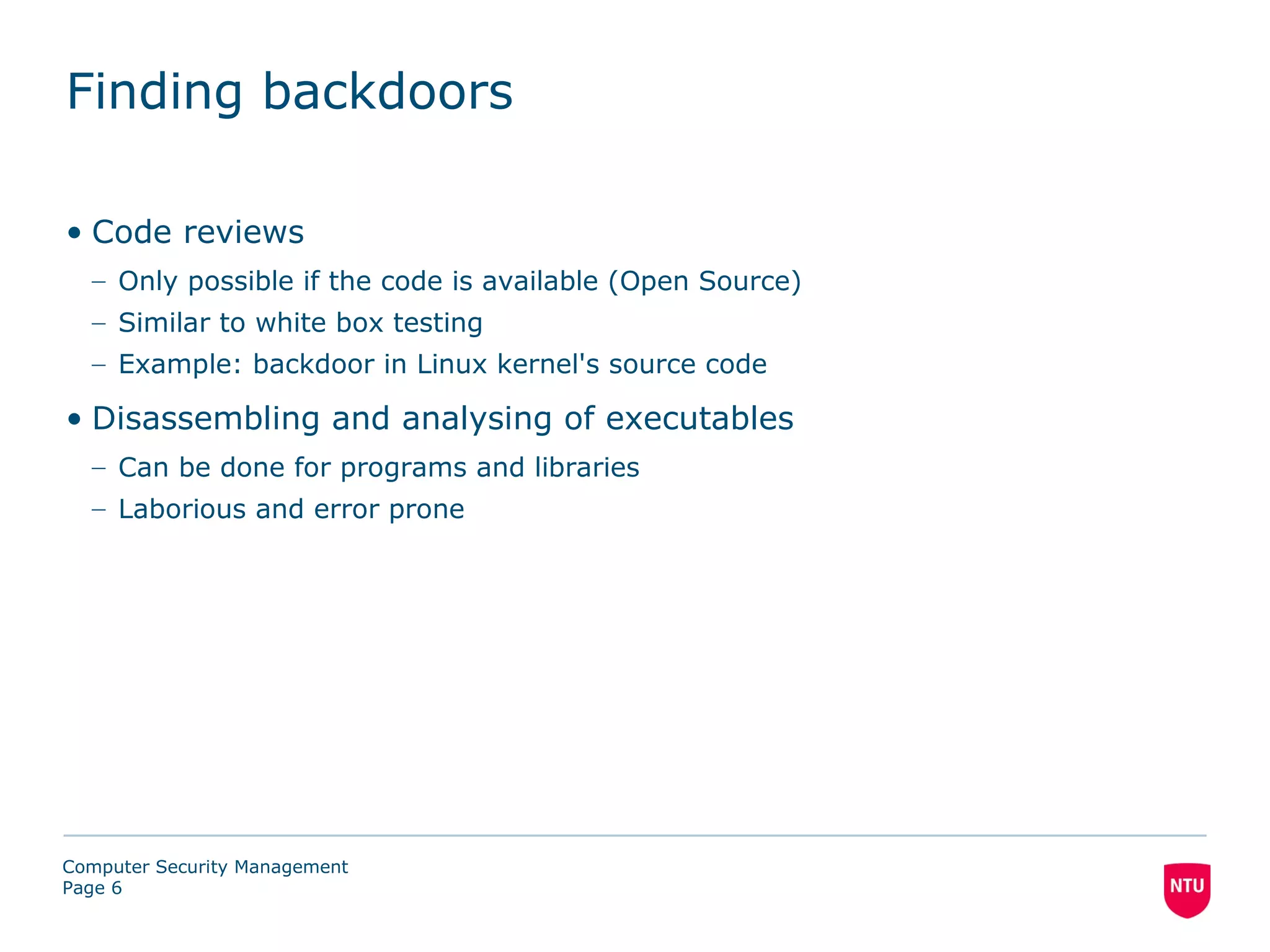 Finding backdoors

• Code reviews
  – Only possible if the code is available (Open Source)
  – Similar to white box testing
  – Example: backdoor in Linux kernel's source code

• Disassembling and analysing of executables
  – Can be done for programs and libraries
  – Laborious and error prone




Computer Security Management
Page 6
 