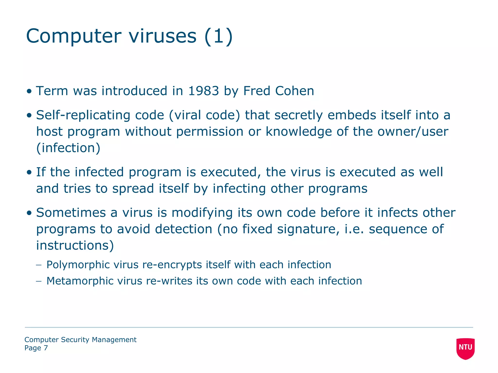 Computer viruses (1)

• Term was introduced in 1983 by Fred Cohen
• Self-replicating code (viral code) that secretly embeds itself into a
  host program without permission or knowledge of the owner/user
  (infection)
• If the infected program is executed, the virus is executed as well
  and tries to spread itself by infecting other programs
• Sometimes a virus is modifying its own code before it infects other
  programs to avoid detection (no fixed signature, i.e. sequence of
  instructions)
  – Polymorphic virus re-encrypts itself with each infection
  – Metamorphic virus re-writes its own code with each infection




Computer Security Management
Page 7
 