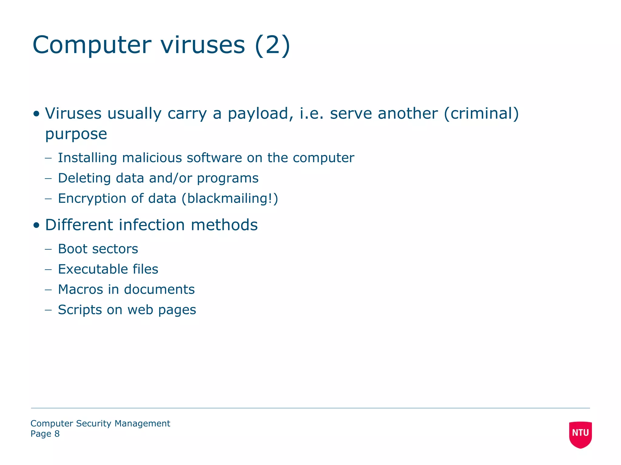 Computer viruses (2)

• Viruses usually carry a payload, i.e. serve another (criminal)
  purpose
  – Installing malicious software on the computer
  – Deleting data and/or programs
  – Encryption of data (blackmailing!)

• Different infection methods
  – Boot sectors
  – Executable files
  – Macros in documents
  – Scripts on web pages




Computer Security Management
Page 8
 