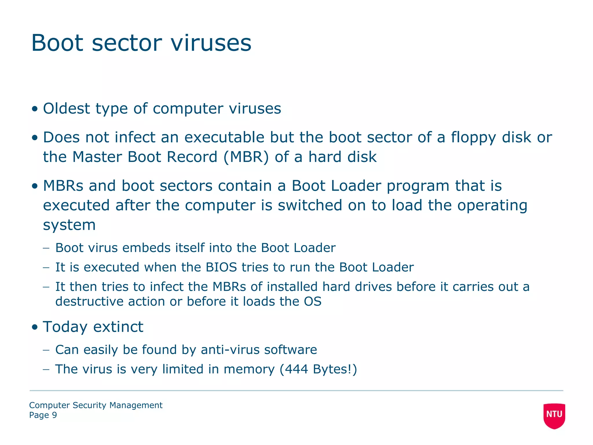 Boot sector viruses

• Oldest type of computer viruses
• Does not infect an executable but the boot sector of a floppy disk or
  the Master Boot Record (MBR) of a hard disk
• MBRs and boot sectors contain a Boot Loader program that is
  executed after the computer is switched on to load the operating
  system
  – Boot virus embeds itself into the Boot Loader
  – It is executed when the BIOS tries to run the Boot Loader
  – It then tries to infect the MBRs of installed hard drives before it carries out a
    destructive action or before it loads the OS

• Today extinct
  – Can easily be found by anti-virus software
  – The virus is very limited in memory (444 Bytes!)

Computer Security Management
Page 9
 