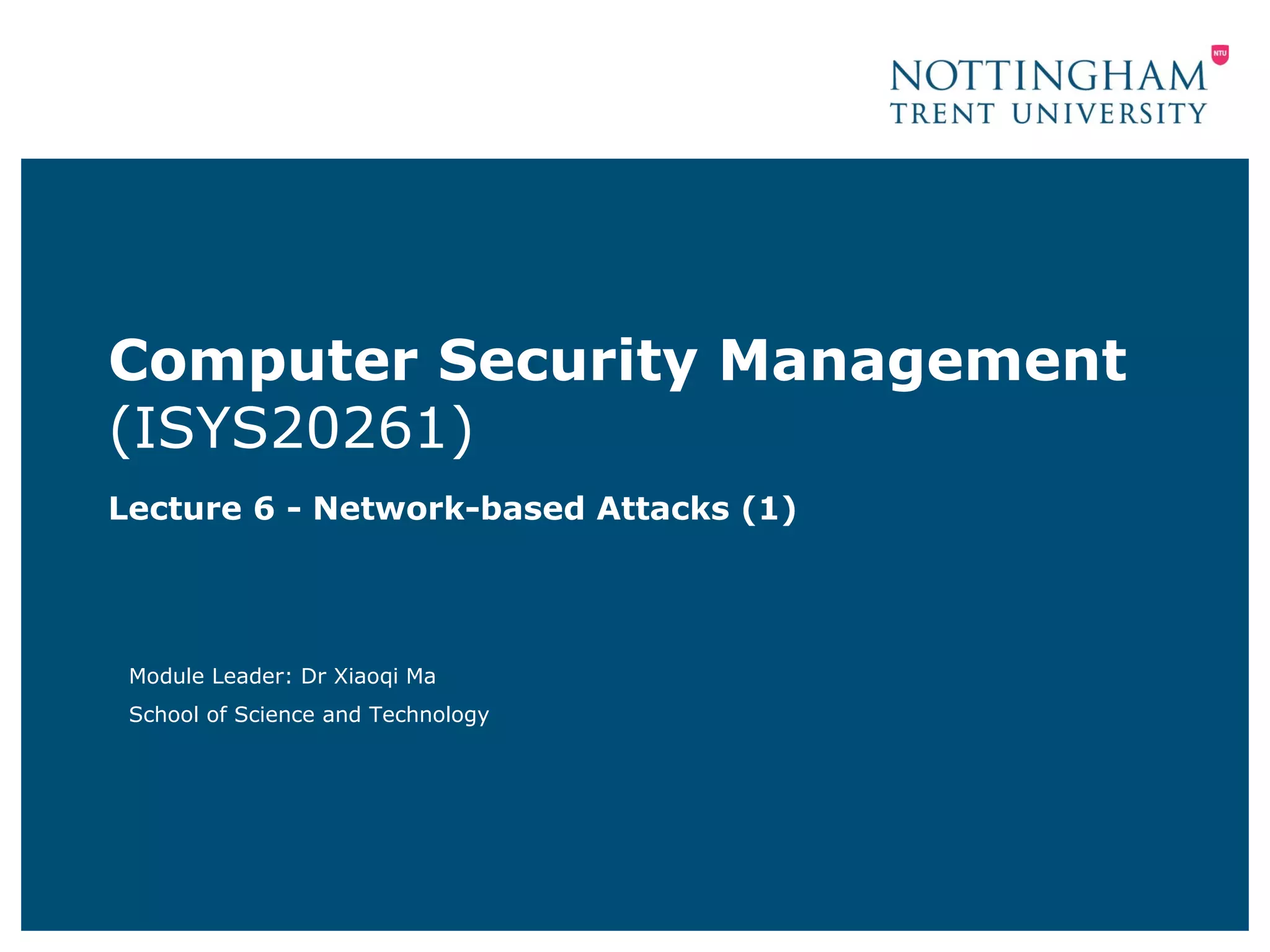 Computer Security Management
(ISYS20261)
Lecture 6 - Network-based Attacks (1)




 Module Leader: Dr Xiaoqi Ma
 School of Science and Technology
 
