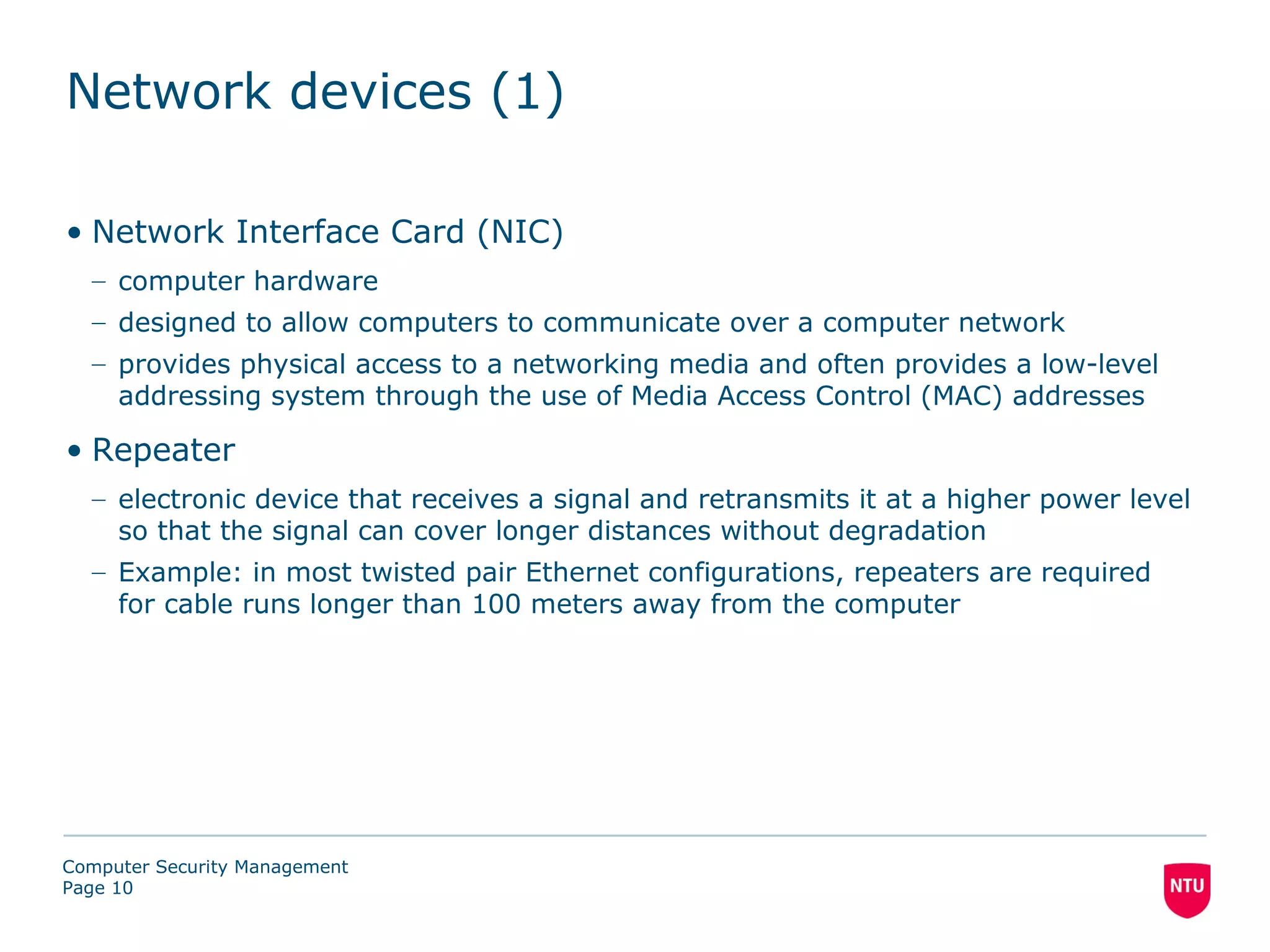 Network devices (1)

• Network Interface Card (NIC)
  – computer hardware
  – designed to allow computers to communicate over a computer network
  – provides physical access to a networking media and often provides a low-level
    addressing system through the use of Media Access Control (MAC) addresses

• Repeater
  – electronic device that receives a signal and retransmits it at a higher power level
    so that the signal can cover longer distances without degradation
  – Example: in most twisted pair Ethernet configurations, repeaters are required
    for cable runs longer than 100 meters away from the computer




Computer Security Management
Page 10
 