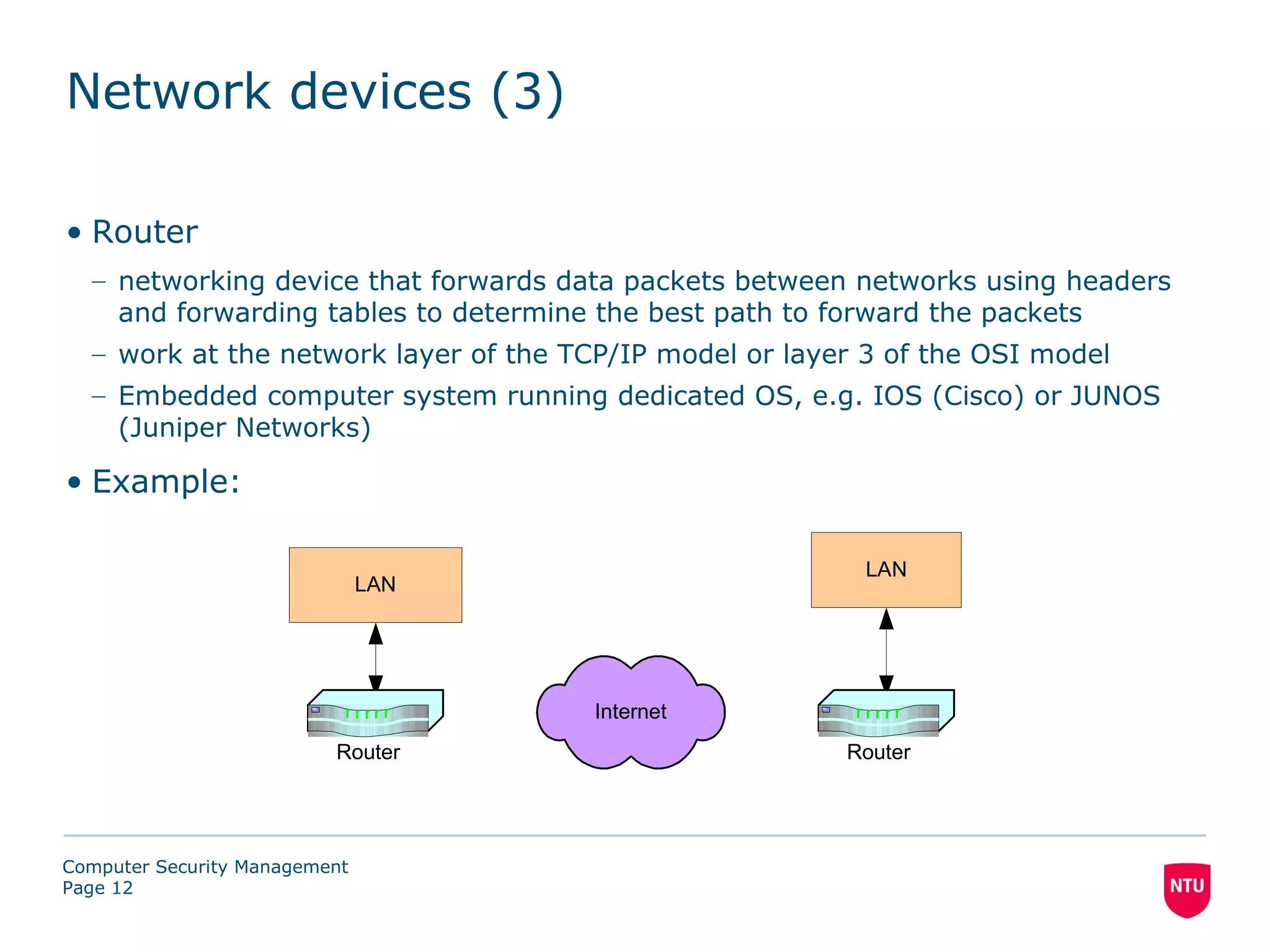 Network devices (3)

• Router
  – networking device that forwards data packets between networks using headers
    and forwarding tables to determine the best path to forward the packets
  – work at the network layer of the TCP/IP model or layer 3 of the OSI model
  – Embedded computer system running dedicated OS, e.g. IOS (Cisco) or JUNOS
    (Juniper Networks)

• Example:

                                                          LAN
                               LAN




                                       Internet
                          Router                         Router




Computer Security Management
Page 12
 