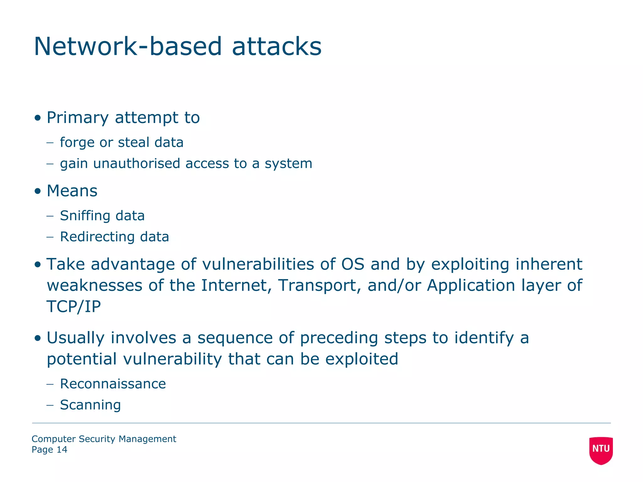 Network-based attacks

• Primary attempt to
  – forge or steal data
  – gain unauthorised access to a system

• Means
  – Sniffing data
  – Redirecting data

• Take advantage of vulnerabilities of OS and by exploiting inherent
  weaknesses of the Internet, Transport, and/or Application layer of
  TCP/IP
• Usually involves a sequence of preceding steps to identify a
  potential vulnerability that can be exploited
  – Reconnaissance
  – Scanning

Computer Security Management
Page 14
 
