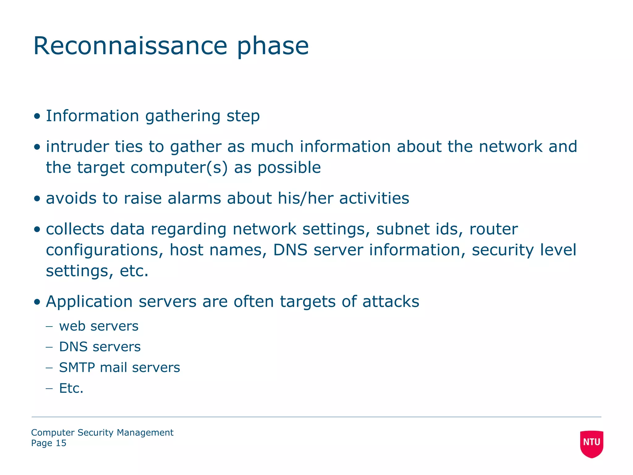 Reconnaissance phase

• Information gathering step
• intruder ties to gather as much information about the network and
  the target computer(s) as possible
• avoids to raise alarms about his/her activities
• collects data regarding network settings, subnet ids, router
  configurations, host names, DNS server information, security level
  settings, etc.
• Application servers are often targets of attacks
  – web servers
  – DNS servers
  – SMTP mail servers
  – Etc.


Computer Security Management
Page 15
 