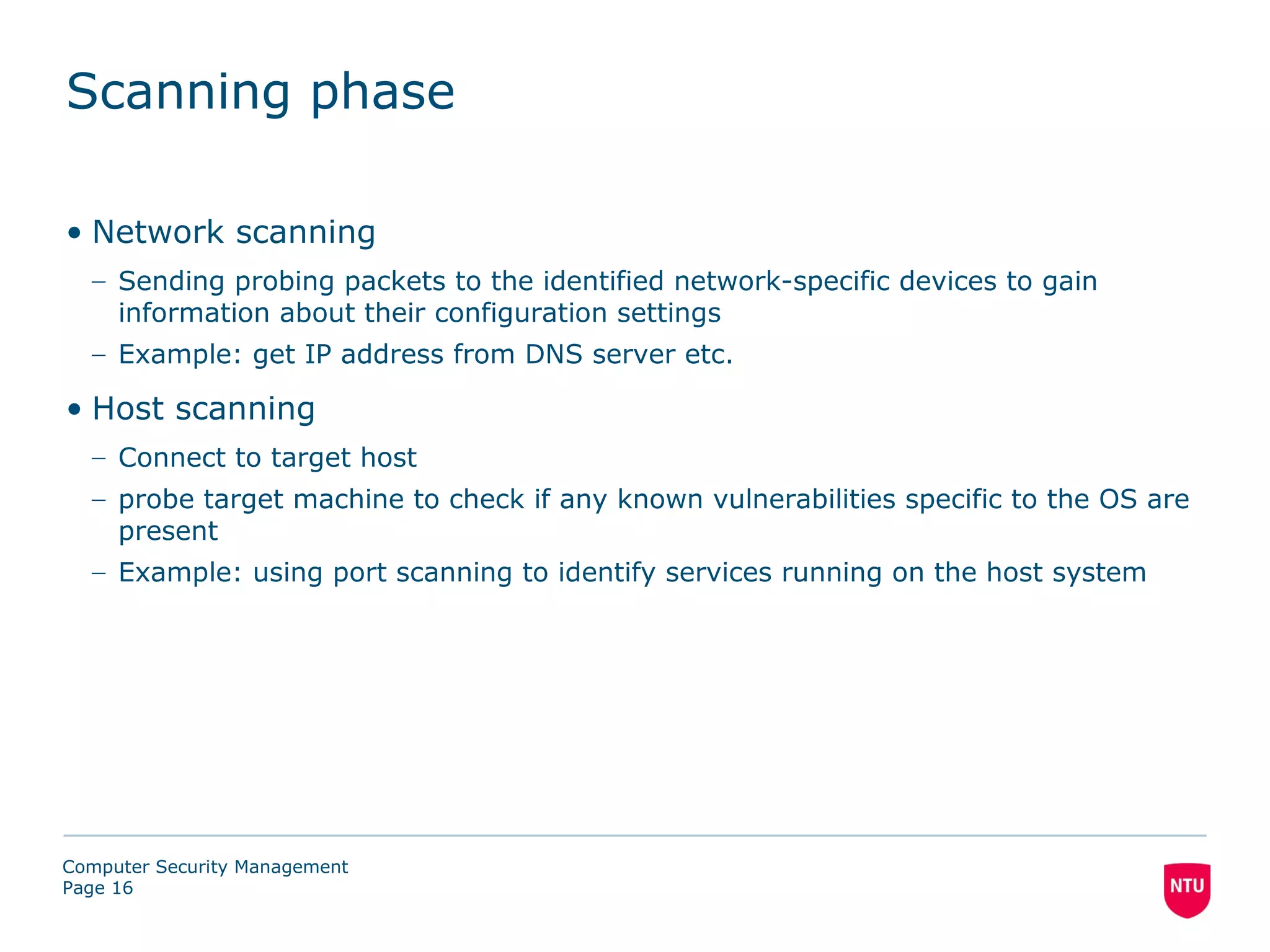 Scanning phase

• Network scanning
  – Sending probing packets to the identified network-specific devices to gain
    information about their configuration settings
  – Example: get IP address from DNS server etc.

• Host scanning
  – Connect to target host
  – probe target machine to check if any known vulnerabilities specific to the OS are
    present
  – Example: using port scanning to identify services running on the host system




Computer Security Management
Page 16
 
