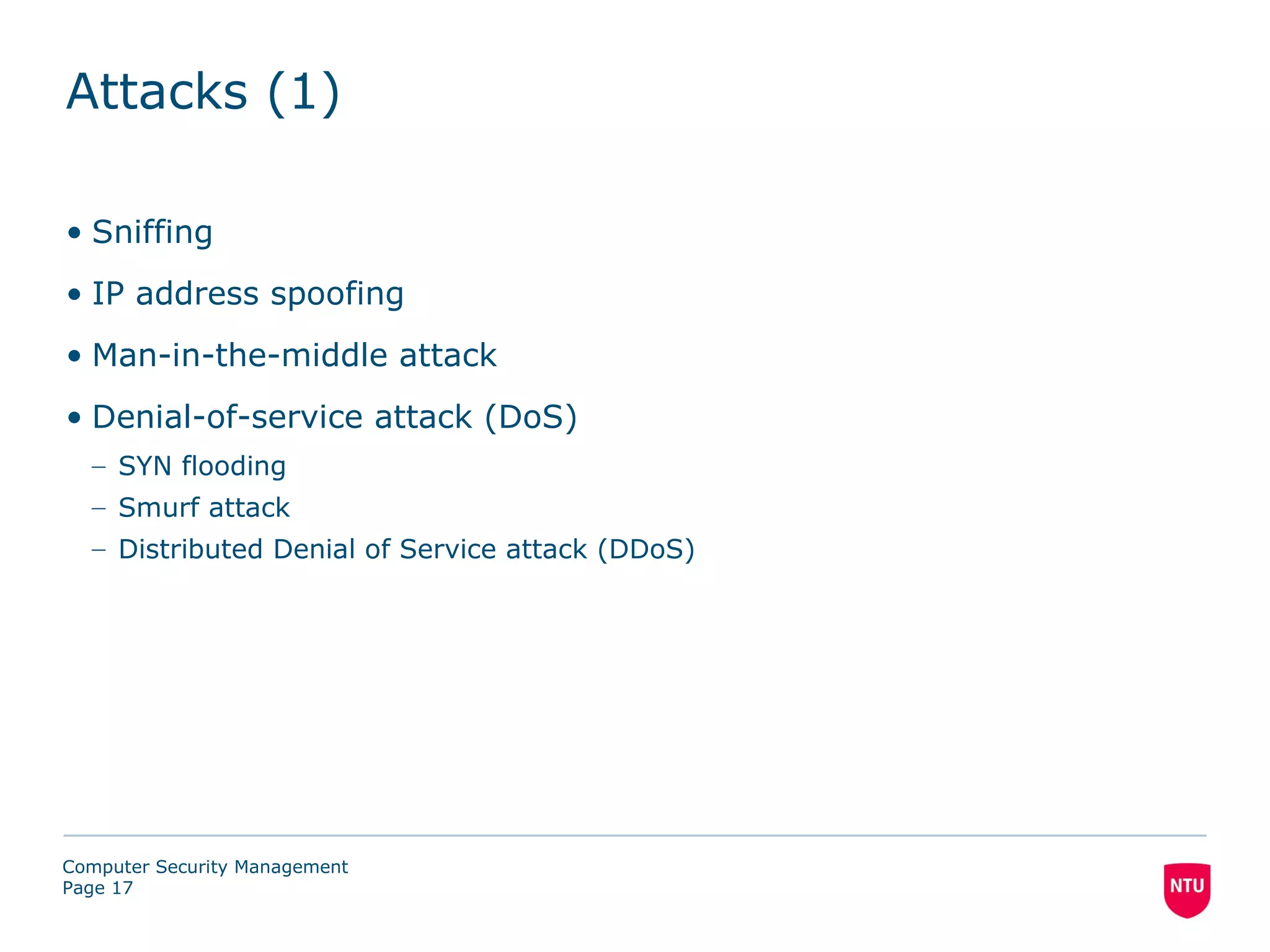 Attacks (1)

• Sniffing
• IP address spoofing
• Man-in-the-middle attack
• Denial-of-service attack (DoS)
  – SYN flooding
  – Smurf attack
  – Distributed Denial of Service attack (DDoS)




Computer Security Management
Page 17
 