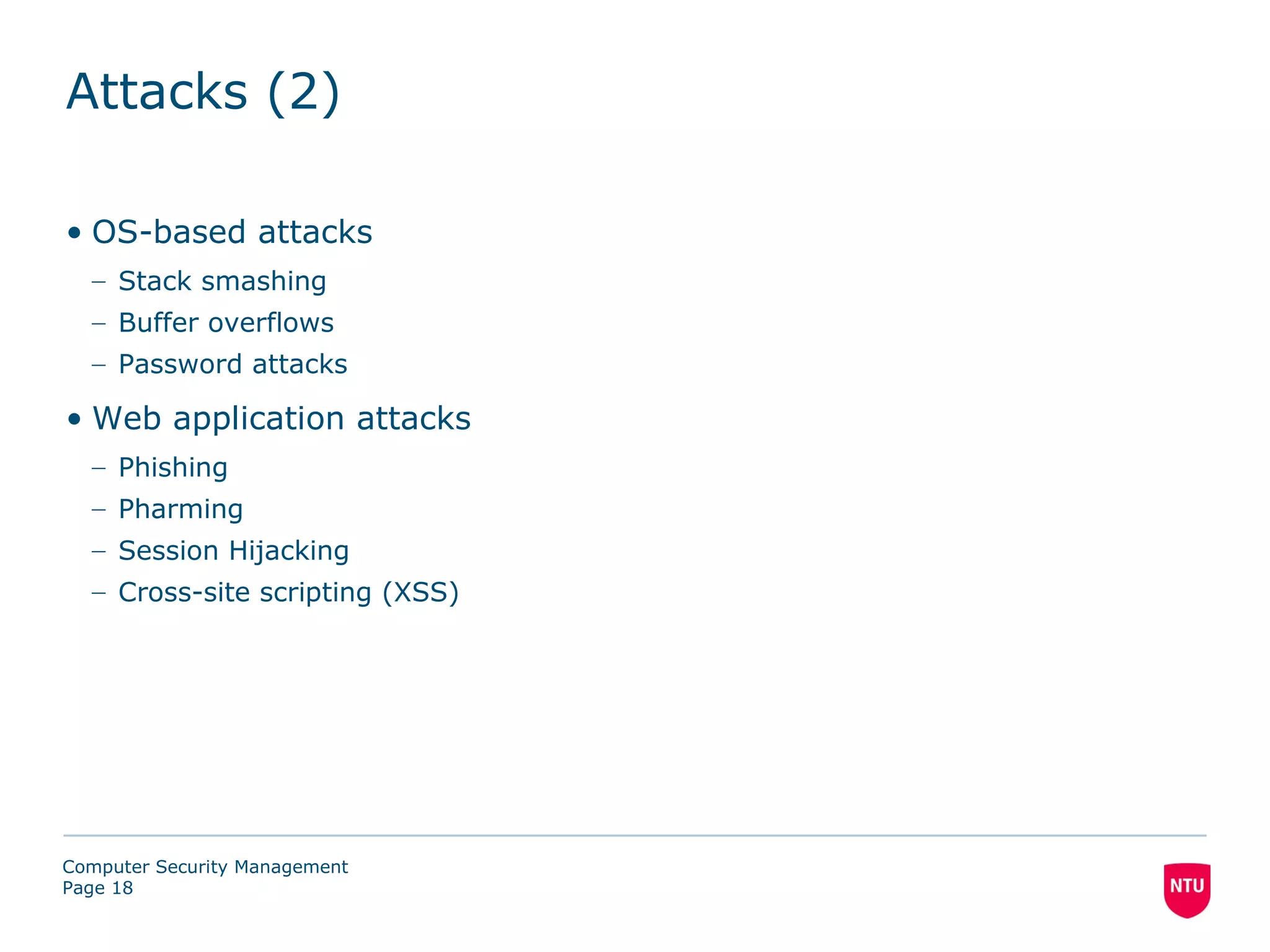 Attacks (2)

• OS-based attacks
  – Stack smashing
  – Buffer overflows
  – Password attacks

• Web application attacks
  – Phishing
  – Pharming
  – Session Hijacking
  – Cross-site scripting (XSS)




Computer Security Management
Page 18
 
