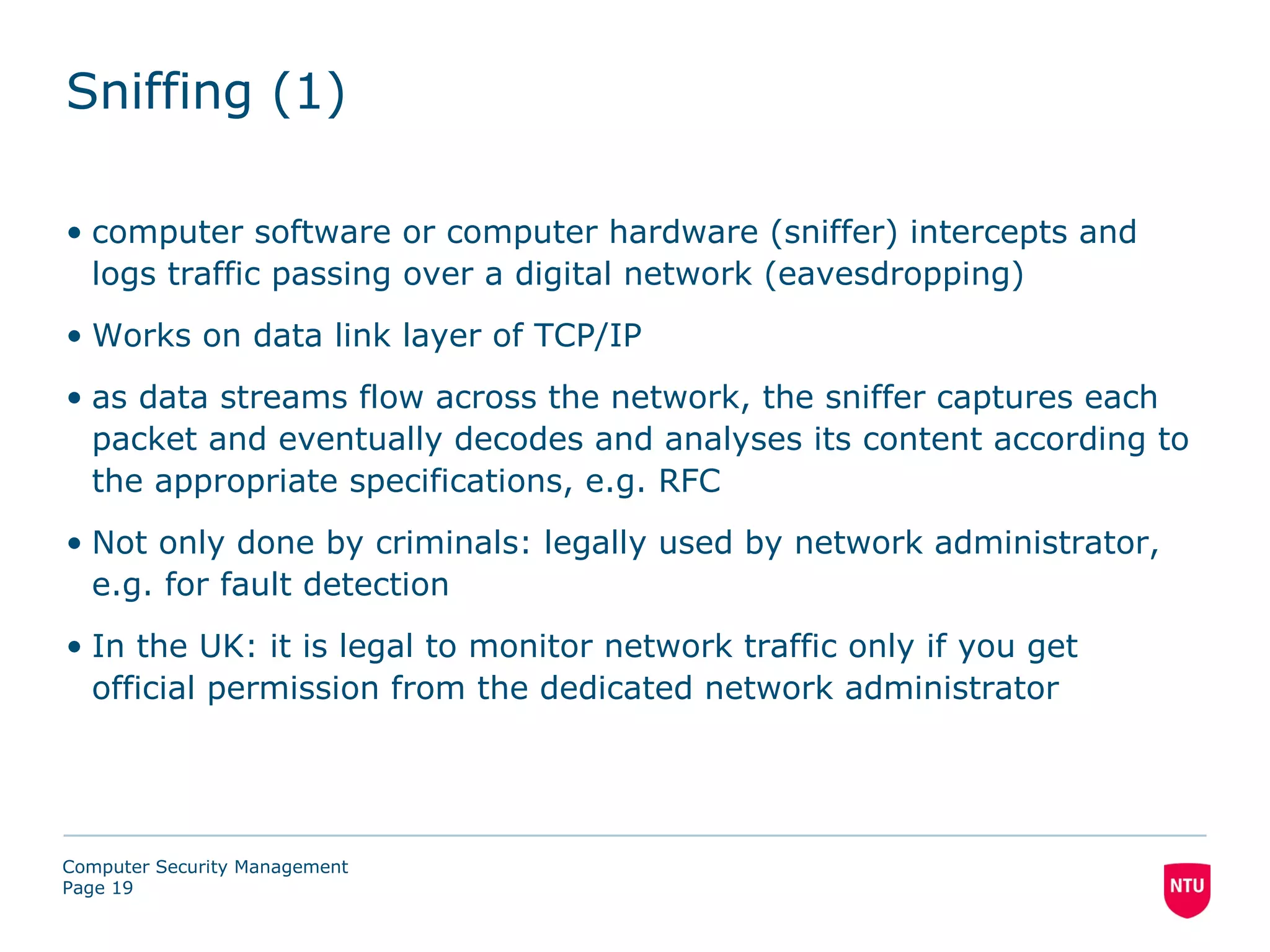 Sniffing (1)

• computer software or computer hardware (sniffer) intercepts and
  logs traffic passing over a digital network (eavesdropping)
• Works on data link layer of TCP/IP
• as data streams flow across the network, the sniffer captures each
  packet and eventually decodes and analyses its content according to
  the appropriate specifications, e.g. RFC
• Not only done by criminals: legally used by network administrator,
  e.g. for fault detection
• In the UK: it is legal to monitor network traffic only if you get
  official permission from the dedicated network administrator




Computer Security Management
Page 19
 