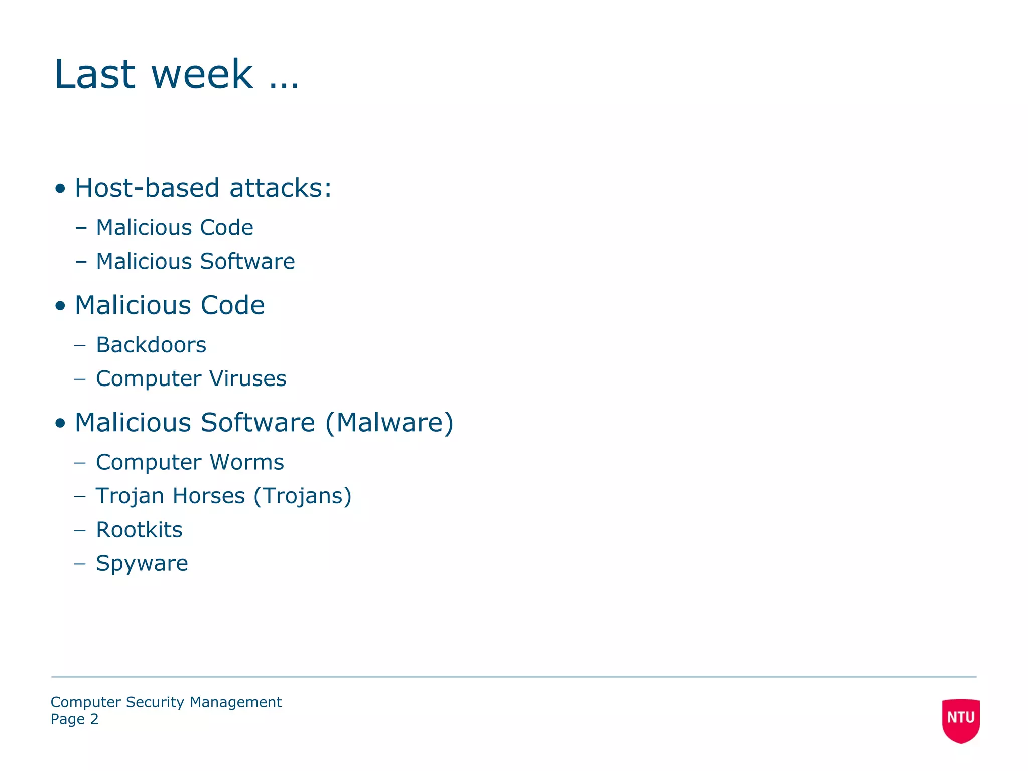 Last week …

• Host-based attacks:
  – Malicious Code
  – Malicious Software

• Malicious Code
  – Backdoors
  – Computer Viruses

• Malicious Software (Malware)
  – Computer Worms
  – Trojan Horses (Trojans)
  – Rootkits
  – Spyware




Computer Security Management
Page 2
 