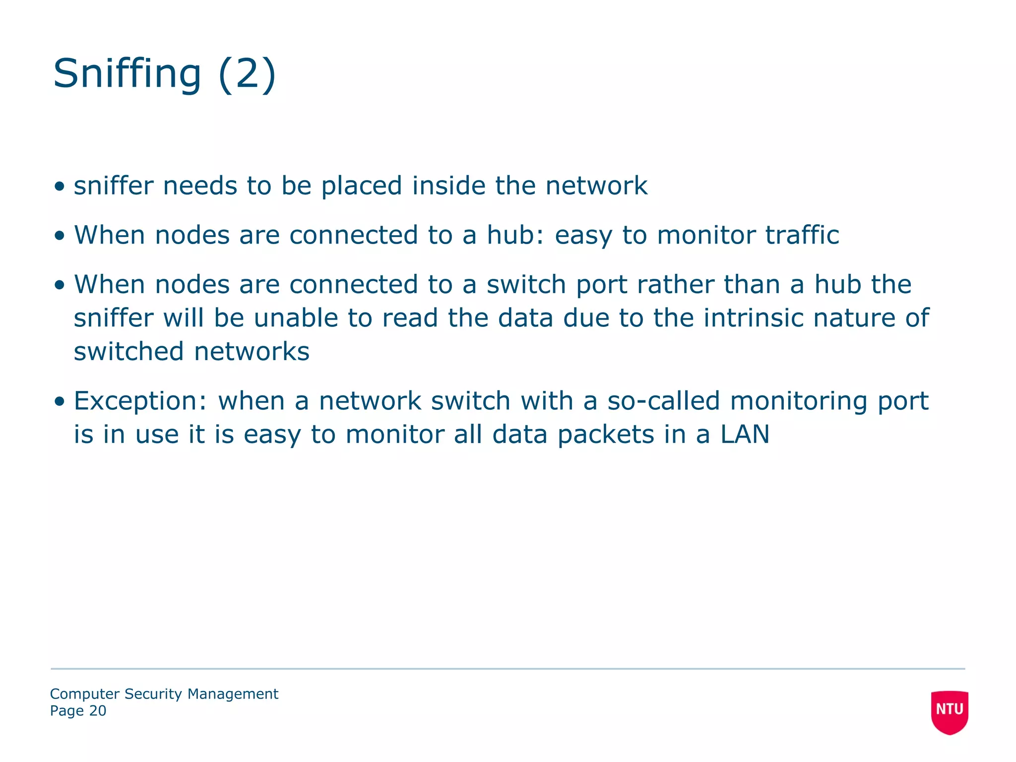 Sniffing (2)

• sniffer needs to be placed inside the network
• When nodes are connected to a hub: easy to monitor traffic
• When nodes are connected to a switch port rather than a hub the
  sniffer will be unable to read the data due to the intrinsic nature of
  switched networks
• Exception: when a network switch with a so-called monitoring port
  is in use it is easy to monitor all data packets in a LAN




Computer Security Management
Page 20
 