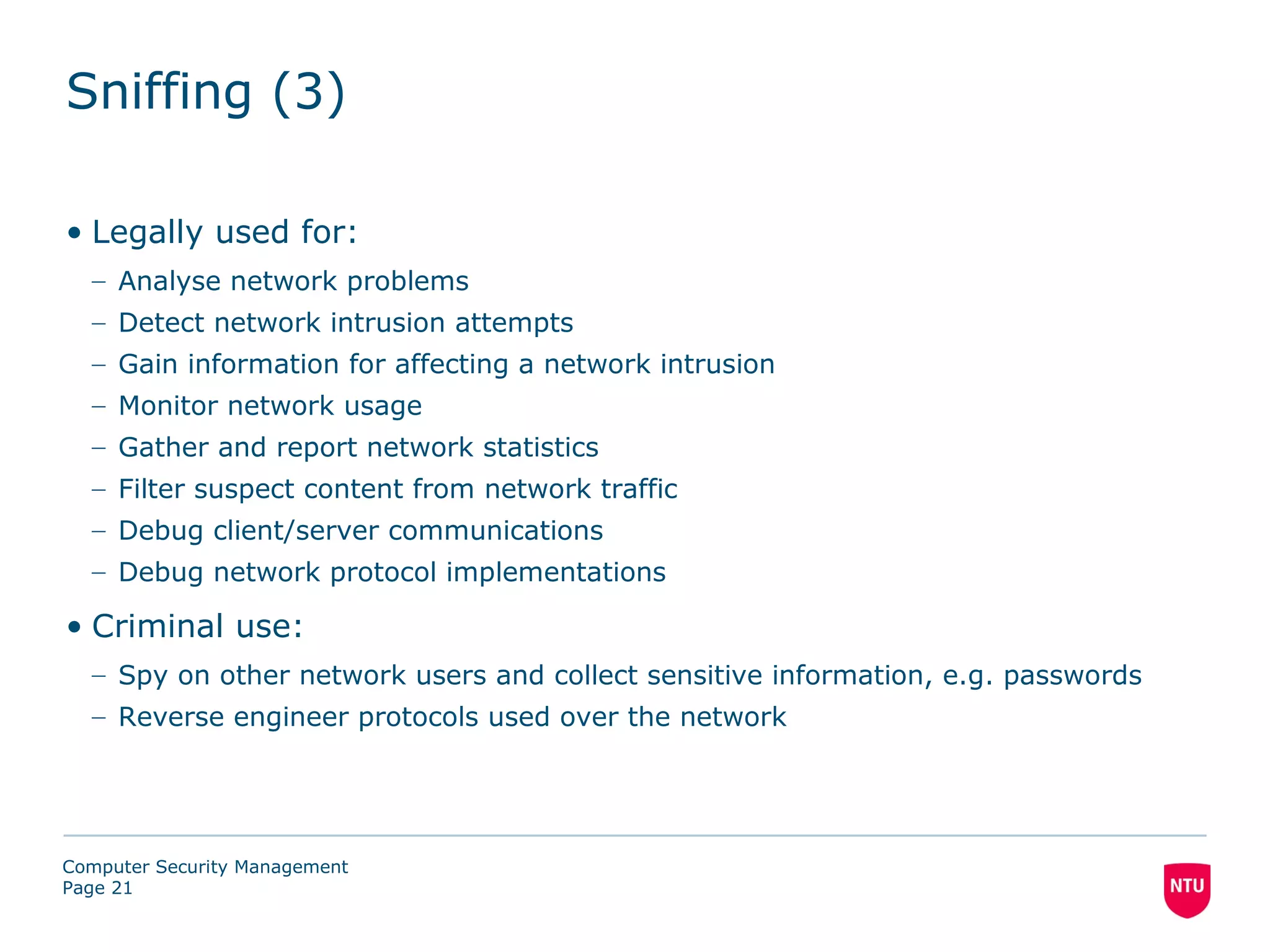 Sniffing (3)

• Legally used for:
  – Analyse network problems
  – Detect network intrusion attempts
  – Gain information for affecting a network intrusion
  – Monitor network usage
  – Gather and report network statistics
  – Filter suspect content from network traffic
  – Debug client/server communications
  – Debug network protocol implementations

• Criminal use:
  – Spy on other network users and collect sensitive information, e.g. passwords
  – Reverse engineer protocols used over the network




Computer Security Management
Page 21
 