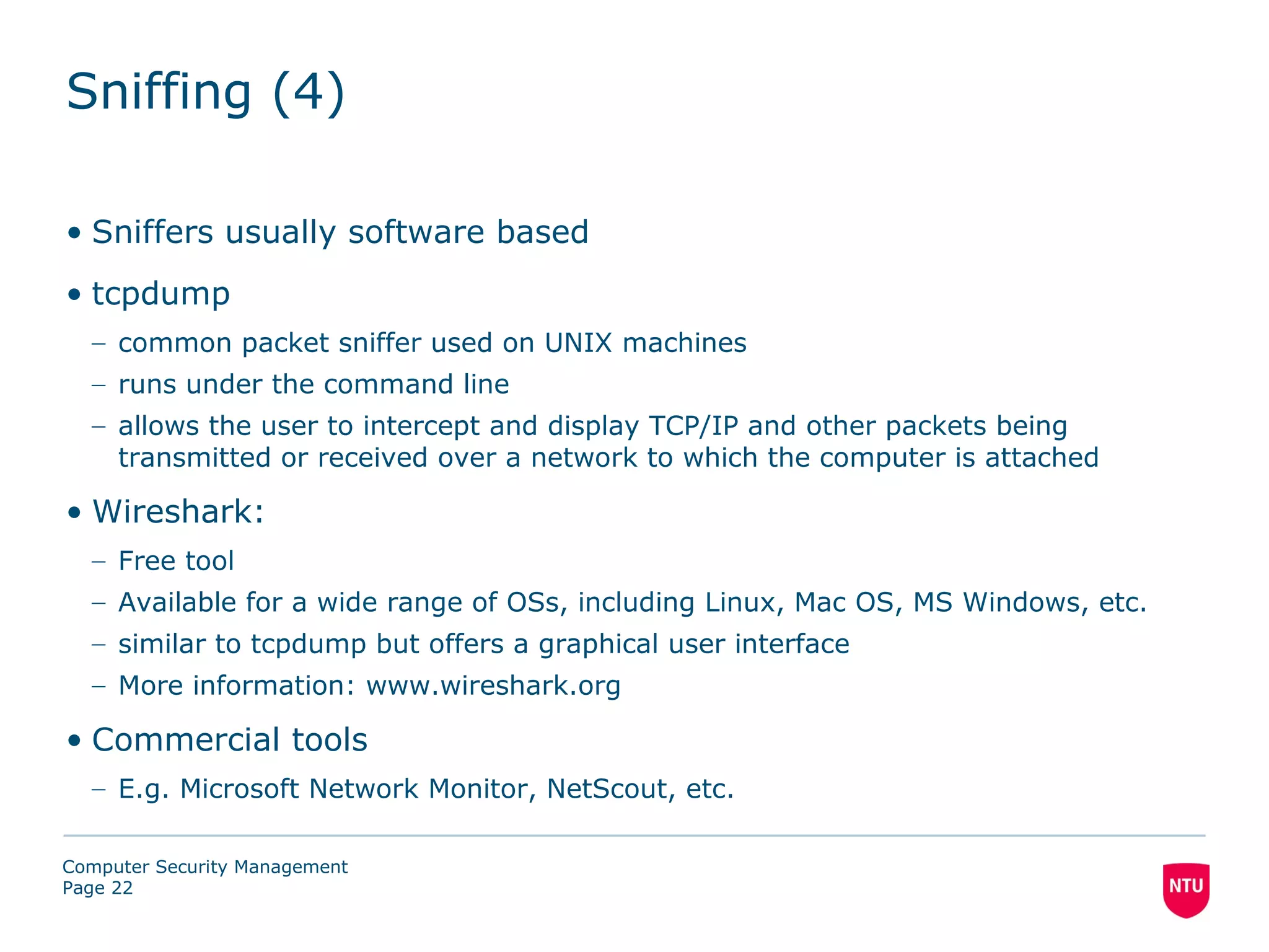 Sniffing (4)

• Sniffers usually software based
• tcpdump
  – common packet sniffer used on UNIX machines
  – runs under the command line
  – allows the user to intercept and display TCP/IP and other packets being
    transmitted or received over a network to which the computer is attached

• Wireshark:
  – Free tool
  – Available for a wide range of OSs, including Linux, Mac OS, MS Windows, etc.
  – similar to tcpdump but offers a graphical user interface
  – More information: www.wireshark.org

• Commercial tools
  – E.g. Microsoft Network Monitor, NetScout, etc.

Computer Security Management
Page 22
 