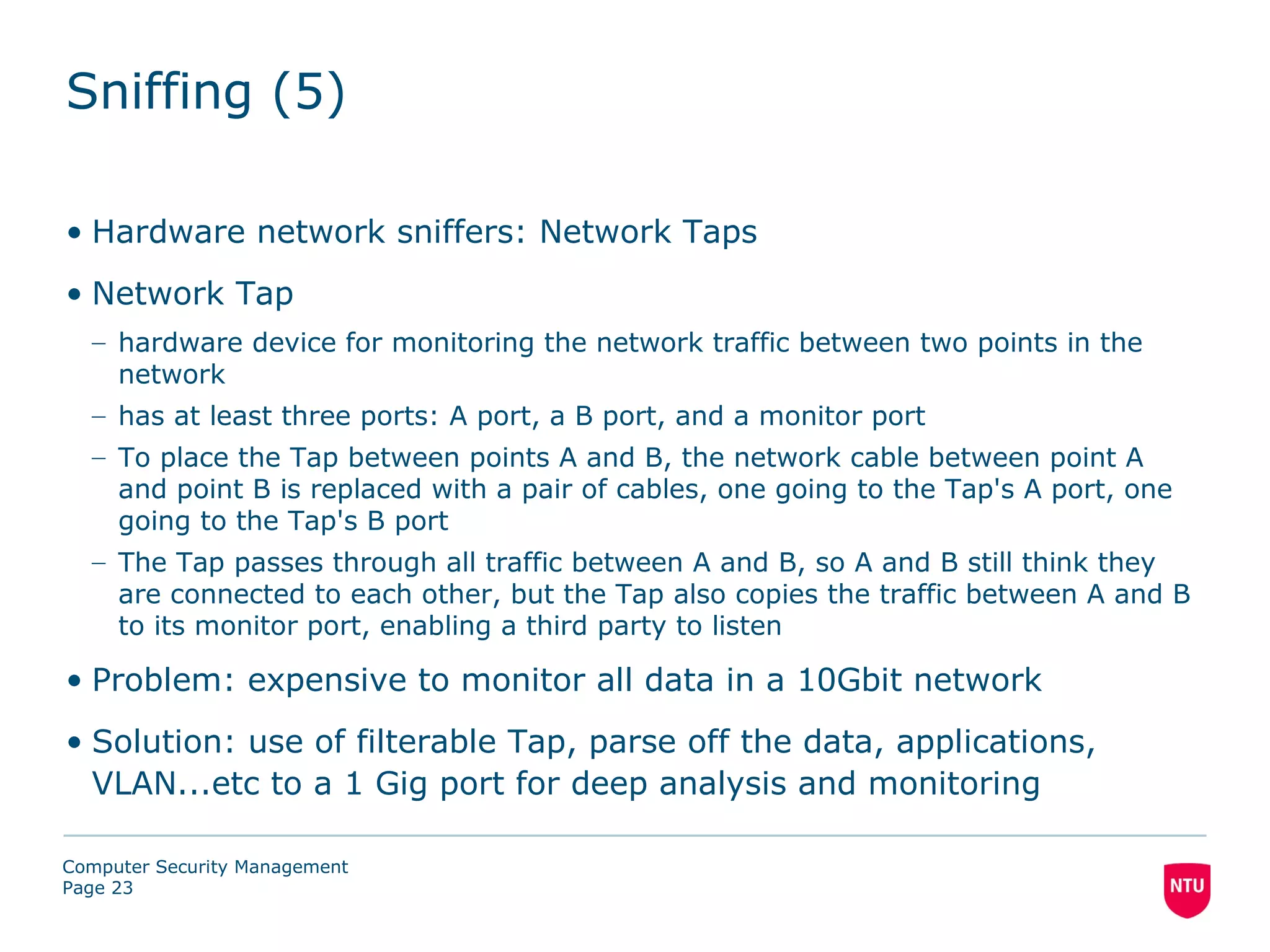 Sniffing (5)

• Hardware network sniffers: Network Taps
• Network Tap
  – hardware device for monitoring the network traffic between two points in the
    network
  – has at least three ports: A port, a B port, and a monitor port
  – To place the Tap between points A and B, the network cable between point A
    and point B is replaced with a pair of cables, one going to the Tap's A port, one
    going to the Tap's B port
  – The Tap passes through all traffic between A and B, so A and B still think they
    are connected to each other, but the Tap also copies the traffic between A and B
    to its monitor port, enabling a third party to listen

• Problem: expensive to monitor all data in a 10Gbit network
• Solution: use of filterable Tap, parse off the data, applications,
  VLAN...etc to a 1 Gig port for deep analysis and monitoring

Computer Security Management
Page 23
 