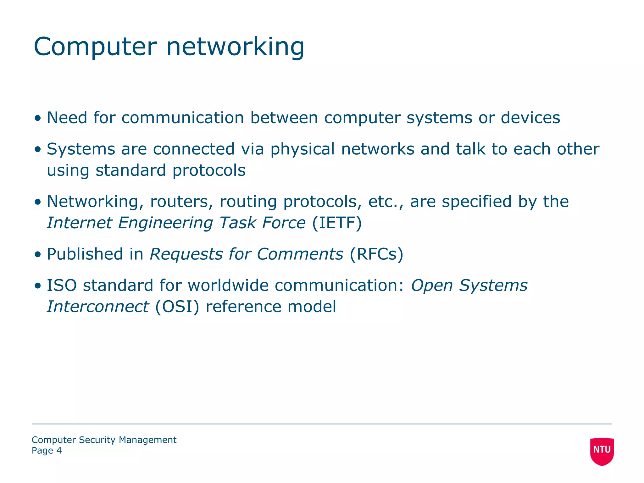 Computer networking

• Need for communication between computer systems or devices
• Systems are connected via physical networks and talk to each other
  using standard protocols
• Networking, routers, routing protocols, etc., are specified by the
  Internet Engineering Task Force (IETF)
• Published in Requests for Comments (RFCs)
• ISO standard for worldwide communication: Open Systems
  Interconnect (OSI) reference model




Computer Security Management
Page 4
 