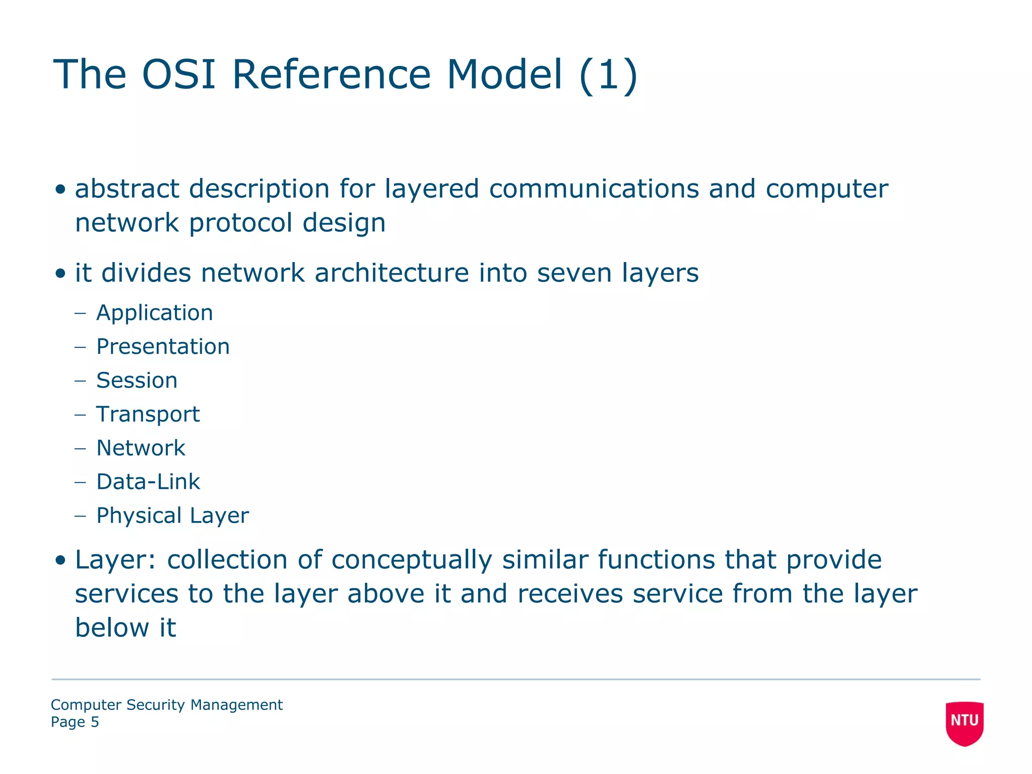 The OSI Reference Model (1)

• abstract description for layered communications and computer
  network protocol design
• it divides network architecture into seven layers
  – Application
  – Presentation
  – Session
  – Transport
  – Network
  – Data-Link
  – Physical Layer

• Layer: collection of conceptually similar functions that provide
  services to the layer above it and receives service from the layer
  below it

Computer Security Management
Page 5
 