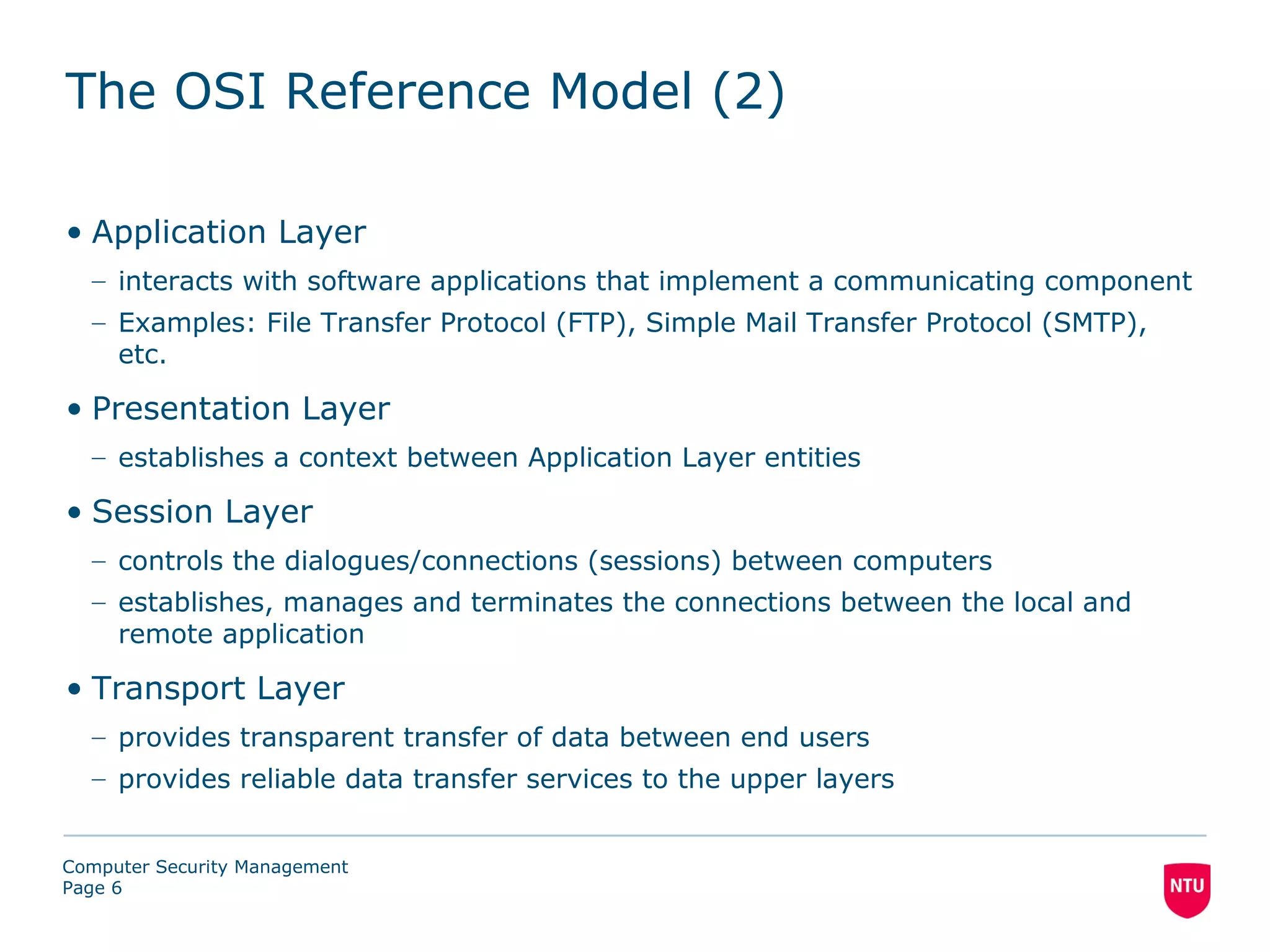 The OSI Reference Model (2)

• Application Layer
  – interacts with software applications that implement a communicating component
  – Examples: File Transfer Protocol (FTP), Simple Mail Transfer Protocol (SMTP),
    etc.

• Presentation Layer
  – establishes a context between Application Layer entities

• Session Layer
  – controls the dialogues/connections (sessions) between computers
  – establishes, manages and terminates the connections between the local and
    remote application

• Transport Layer
  – provides transparent transfer of data between end users
  – provides reliable data transfer services to the upper layers


Computer Security Management
Page 6
 