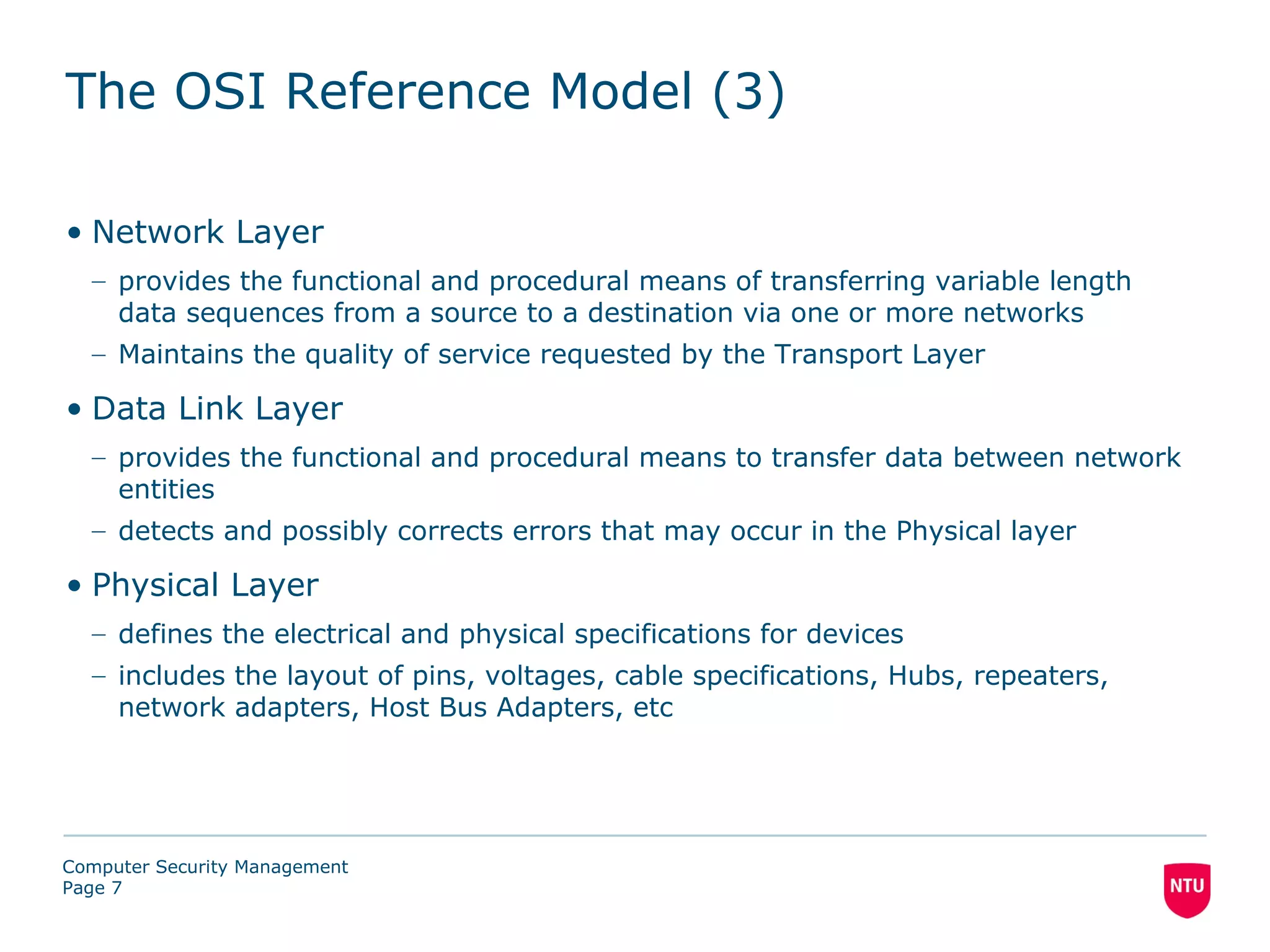 The OSI Reference Model (3)

• Network Layer
  – provides the functional and procedural means of transferring variable length
    data sequences from a source to a destination via one or more networks
  – Maintains the quality of service requested by the Transport Layer

• Data Link Layer
  – provides the functional and procedural means to transfer data between network
    entities
  – detects and possibly corrects errors that may occur in the Physical layer

• Physical Layer
  – defines the electrical and physical specifications for devices
  – includes the layout of pins, voltages, cable specifications, Hubs, repeaters,
    network adapters, Host Bus Adapters, etc




Computer Security Management
Page 7
 