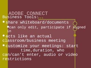 ADOBE CONNECT

Business Tools:
share whiteboard/documents
can

in

acts

only edit, participate if signed

like an actual
classroom/business meeting
customize your meetings: start
time,duration, who
can/can’t enter, audio or video
restrictions

 