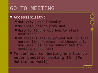 GO TO MEETING
 Accessibility:





Not very user friendly
No instructions provided
Hard to figure out how to start
conferences
49 dollars fairly priced but no free
option like Fuzebox. (Although only
one user has to be subscribed for
meeting to be ran)

 To

connect to meeting one has to
enter specific meeting ID. (For
Mobile as well)

 