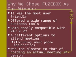 Why We Chose FUZEBOX As
Our Winner:
 It

was the most user
friendly
 Offered a wide range of
business tools
 Both easily compatible with
MAC & PC
 4 different options to
attend meeting
 (Including

smart phone
application)

 Was

the closest to that of
holding an actual meeting in
person

 