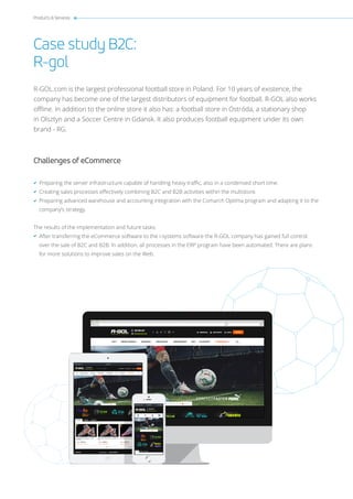 Products & Services
Case study B2C:
R-gol
R-GOL.com is the largest professional football store in Poland. For 10 years of existence, the
company has become one of the largest distributors of equipment for football. R-GOL also works
offline. In addition to the online store it also has: a football store in Ostróda, a stationary shop
in Olsztyn and a Soccer Centre in Gdansk. It also produces football equipment under its own
brand - RG.
Challenges of eCommerce
Preparing the server infrastructure capable of handling heavy traffic, also in a condensed short time.
Creating sales processes effectively combining B2C and B2B activities within the multistore.
Preparing advanced warehouse and accounting integration with the Comarch Optima program and adapting it to the
company’s strategy.
The results of the implementation and future tasks:
After transferring the eCommerce software to the i-systems software the R-GOL company has gained full control
over the sale of B2C and B2B. In addition, all processes in the ERP program have been automated. There are plans
for more solutions to improve sales on the Web.
 