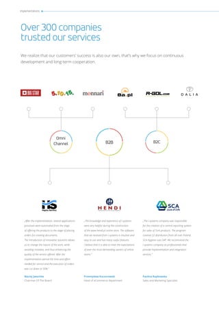 Implementations
Over 300 companies
trusted our services
We realize that our customers’ success is also our own, that’s why we focus on continuous
development and long-term cooperation.
„After the implementation, several applications
processes were automated from the stage
of offering the products to the stage of placing
orders for creating documents.
The introduction of innovative solutions allows
us to change the nature of the work, while
avoiding mistakes, and thus enhancing the
quality of the service offered. After the
implementation period the time and effort
needed for service and the execution of orders
was cut down to 50%.”
„The knowledge and experience of i-systems
were very helpful during the construction
of the www.hendi.pl online store. The software
that we received from i-systems is intuitive and
easy to use and has many useful features.
I believe that it is able to meet the expectations
of even the most demanding owners of online
stores.”
„The I-systems company was responsible
for the creation of a central reporting system
for sales of Tork products. The program
covered 22 distributors from all over Poland.
SCA Hygiene uses SAP. We recommend the
I-systems company as professionals that
provide implementation and integration
services.”
B2B
Omni
Channel B2C
Maciej Jaeschke
Chairman Of The Board
Przemysław Koczorowski
Head of eCommerce department
Paulina Rapkowska
Sales and Marketing Specialist
 