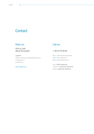 Contacte
Meet us!
Visit us, talk
about the project
i-systems
Spółka z ograniczoną odpowiedzialnością Sp. k.
ul. Bojkowska 47
44-100 Gliwice
www.i-systems.pl
Call us!
+ 48 32 733 26 26
ext. 1 - Administration Department
ext. 2 - Sales Department
ext. 3 - Support Department
Sales: info@i-systems.pl
Cooperation: partner@i-systems.pl
Support: support@i-systems.pl
Contact
 
