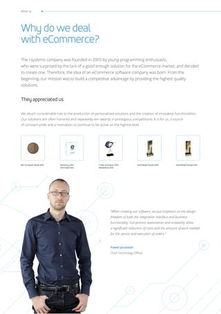 Trade Innovation 2013,
RetailShow 2013
BCC European Medal 2015 Gold Medal Poznań 2013Ekomersy 2014,
VII eTrade Fairs
Gold Medal Poznań 2012
About us
Why do we deal
with eCommerce?
They appreciated us
The i-systems company was founded in 2005 by young programming enthusiasts,
who were surprised by the lack of a good enough solution for the eCommerce market, and decided
to create one. Therefore, the idea of an eCommerce software company was born. From the
beginning, our mission was to build a competitive advantage by providing the highest quality
solutions.
We attach considerable role to the production of personalized solutions and the creation of innovative functionalities.
Our solutions are often honored and repeatedly win awards in prestigious competitions. It is for us, a source
of constant pride and a motivation to continue to be active on the highest level.
“When creating our software, we put emphasis on the design
freedom of both the integration interface and business
functionality. Full process automation and scalability allow
a significant reduction of costs and the amount of work needed
for the service and execution of orders.”
Paweł Jaczewski
Chief Technology Officer
 