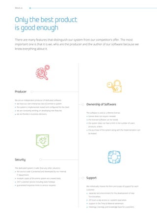 About us
Only the best product
is good enough
There are many features that distinguish our system from our competitor’s offer. The most
important one is that it is we, who are the producer and the author of our software because we
know everything about it.
Ownership of Software
Support
Security
Producer
The software is sold on a lifetime license:
license does not require renewal
the licensed software can be resold,
the system does not have a limit in the number of users
products, orders
the purchase of the system along with the implementation can
be leased
We individually choose the form and scope of support for each
customer:
separate test environment for the development of new
functionalities
24 hours a day access to i-systems specialists
support in the Time & Material settlement
meetings, trainings and knowledge base for customers
The dedicated system is safer than any other solutions:
the source code is protected and developed by our internal
IT department
multiple copies of the entire system are created daily
24/7 customer service including state holidays
guaranteed response times to service requests
We are an independent producer of dedicated software:
we have our own enterprise-class eCommerce system
the system is implemented, tested and configured for the client
we are constantly working on developing new features
we are flexible in business decisions
 