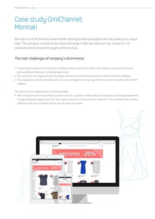 Products & Services
Case study OmiChannel:
Monnari
Monnari is one of the best-known Polish clothing brands associated with top quality and unique
style. The company is listed on the Stock Exchange in Warsaw. Monnari has a chain of 118
stationary stores located throughout the country.
The main challenges of company’s eCommerce:
Preparing the server infrastructure for handling a large amounts of traffic on the website, which was effectively
generated by the Monnari marketing department.
The connection of integration with the Allegro Brand Zone (Strefa Marek) with the new eCommerce software.
The preparation and the implementation of a new strategy for the synergy of the e-commerce system with the ERP
software.
The results of the implementation and future tasks:
After moving the entire eCommerce system onto the i-systems software, Monnari company’s marketing department
has gained greater opportunities for the creation and the use of promotion measures. The workflow of documents
related to sales and customer service has also been improved.
 