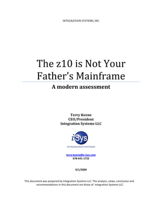 INTEGRATION SYSTEMS, INC




         The z10 is Not Your
         Father’s Mainframe
                      A modern assessment



                                   Terry Keene
                                  CEO/President
                             Integration Systems LLC




                                  terry.keene@e-isys.com
                                        678-641-1722


                                         9/1/2009


This document was prepared by Integration Systems LLC. The analysis, views, conclusion and
         recommendations in this document are those of Integration Systems LLC.
 