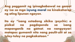 Ang paggamit ng ipinagbabawal na gamot
ay isa sa mga isyung moral na kinakaharap
ng ating lipunan ngayon.
Ito ay “isang estadong sikiko (psychic) o
pisikal na pagdepende sa isang
mapanganib na gamot, na nangyayari
matapos gumamit nito nang paulit-ulit at sa
tuloy-tuloy na pagkakataon.”
 